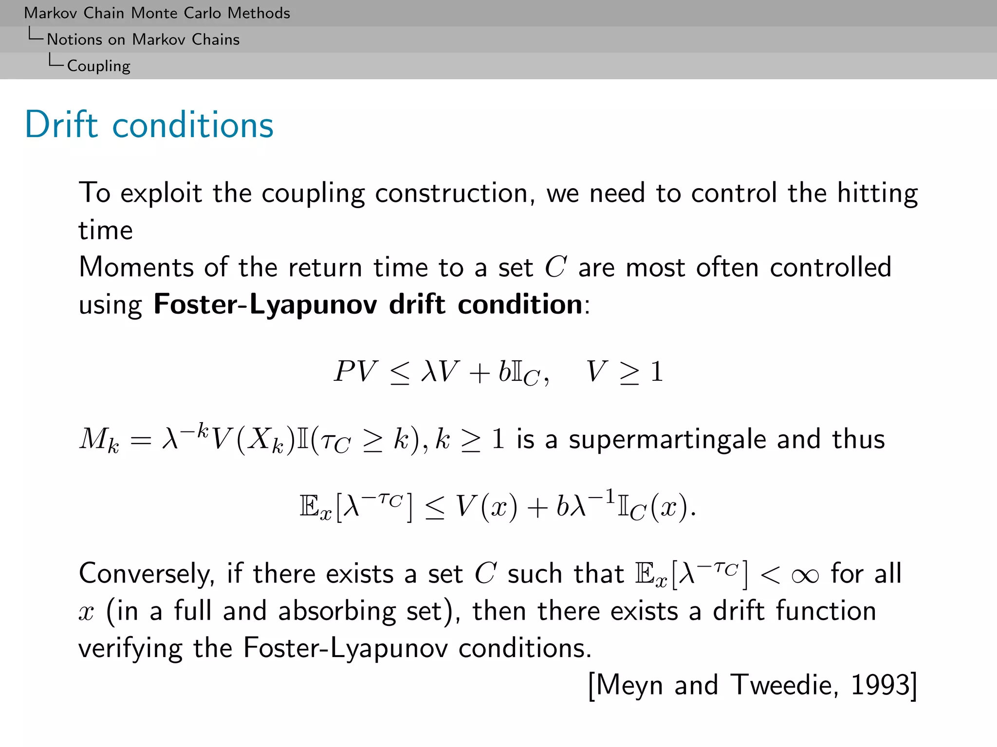 Markov Chain Monte Carlo Methods
  Notions on Markov Chains
     Coupling



Drift conditions
      To exploit the coupling construction, we need to control the hitting
      time
      Moments of the return time to a set C are most often controlled
      using Foster-Lyapunov drift condition:

                                     P V ≤ λV + bIC ,     V ≥1

      Mk = λ−k V (Xk )I(τC ≥ k), k ≥ 1 is a supermartingale and thus

                                   Ex [λ−τC ] ≤ V (x) + bλ−1 IC (x).

      Conversely, if there exists a set C such that Ex [λ−τC ] < ∞ for all
      x (in a full and absorbing set), then there exists a drift function
      verifying the Foster-Lyapunov conditions.
                                                [Meyn and Tweedie, 1993]
 