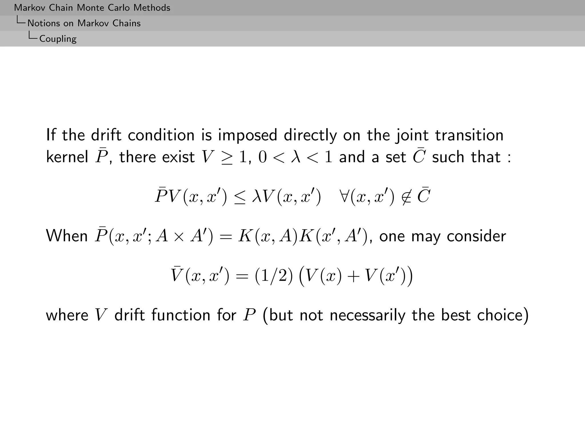 Markov Chain Monte Carlo Methods
  Notions on Markov Chains
     Coupling




      If the drift condition is imposed directly on the joint transition
              ¯                                            ¯
      kernel P , there exist V ≥ 1, 0 < λ < 1 and a set C such that :
                             ¯                                   ¯
                             P V (x, x ) ≤ λV (x, x ) ∀(x, x ) ∈ C
           ¯
      When P (x, x ; A × A ) = K(x, A)K(x , A ), one may consider
                               ¯
                               V (x, x ) = (1/2) V (x) + V (x )

      where V drift function for P (but not necessarily the best choice)
 
