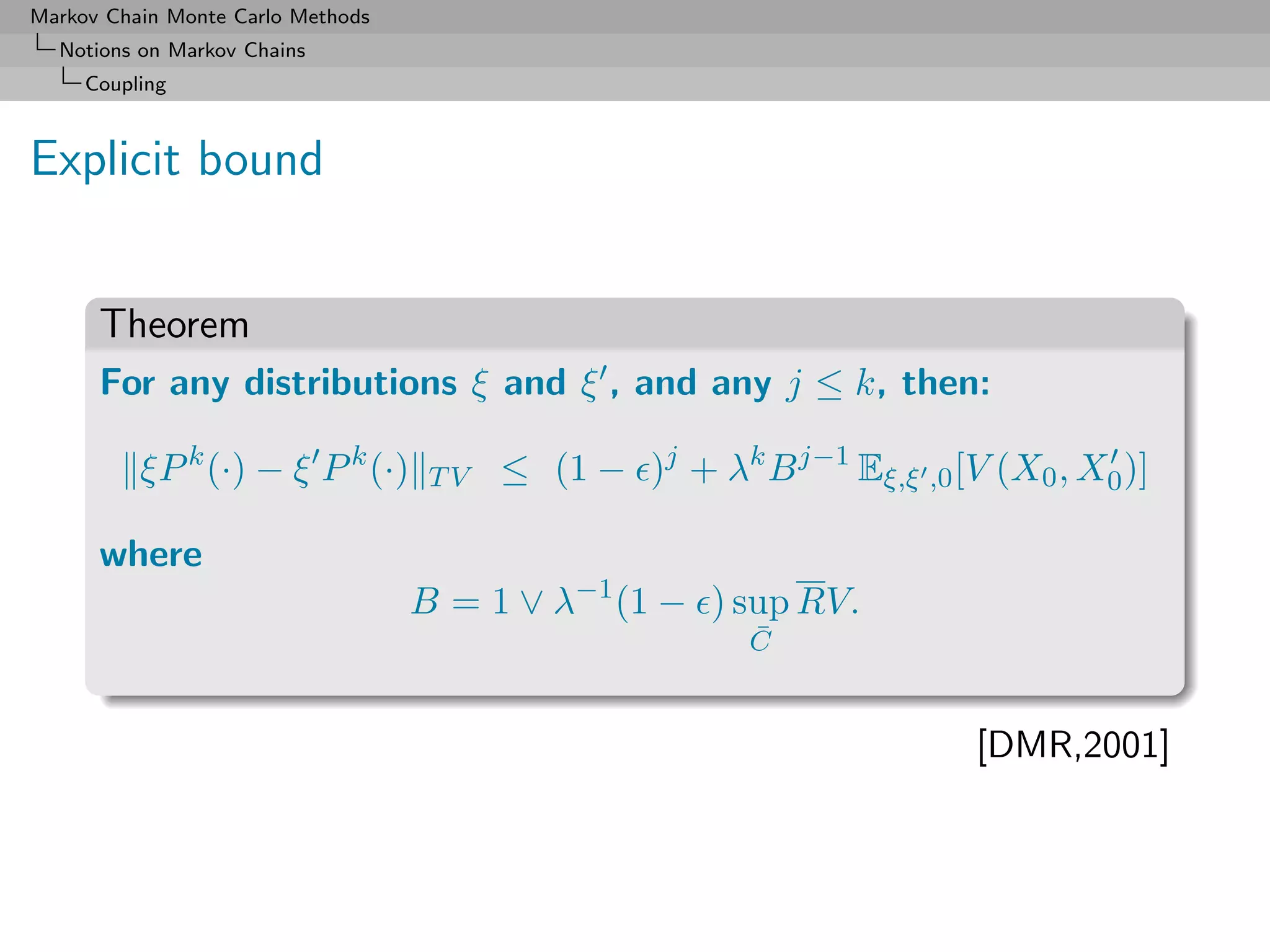 Markov Chain Monte Carlo Methods
  Notions on Markov Chains
     Coupling



Explicit bound


      Theorem
      For any distributions ξ and ξ , and any j ≤ k, then:

          ξP k (·) − ξ P k (·)      TV   ≤ (1 − )j + λk B j−1 Eξ,ξ ,0 [V (X0 , X0 )]

      where
                                   B = 1 ∨ λ−1 (1 − ) sup RV.
                                                         ¯
                                                         C


                                                                        [DMR,2001]
 