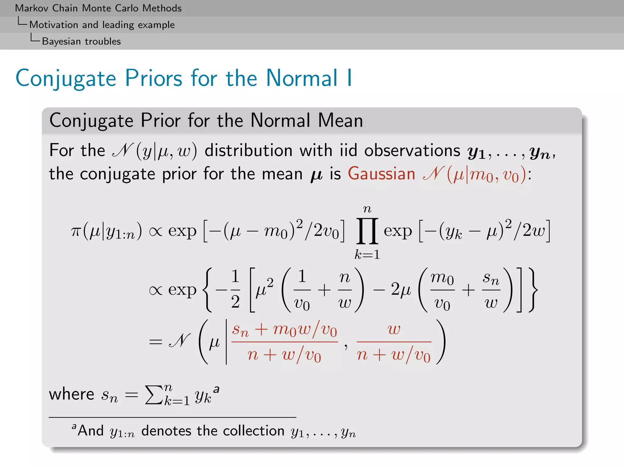 Markov Chain Monte Carlo Methods
  Motivation and leading example
     Bayesian troubles



Conjugate Priors for the Normal I
      Conjugate Prior for the Normal Mean
      For the N (y|µ, w) distribution with iid observations y1 , . . . , yn ,
      the conjugate prior for the mean µ is Gaussian N (µ|m0 , v0 ):
                                                                 n
                                                   2
           π(µ|y1:n ) ∝ exp −(µ − m0 ) /2v0                          exp −(yk − µ)2 /2w
                                                             k=1
                                 1       1    n         m0 sn
                          ∝ exp − µ2       +      − 2µ      +
                                 2      v0 w             v0   w
                                 sn + m0 w/v0      w
                          =N µ                ,
                                   n + w/v0     n + w/v0
                             n      a
      where sn =             k=1 yk
           a
               And y1:n denotes the collection y1 , . . . , yn
 