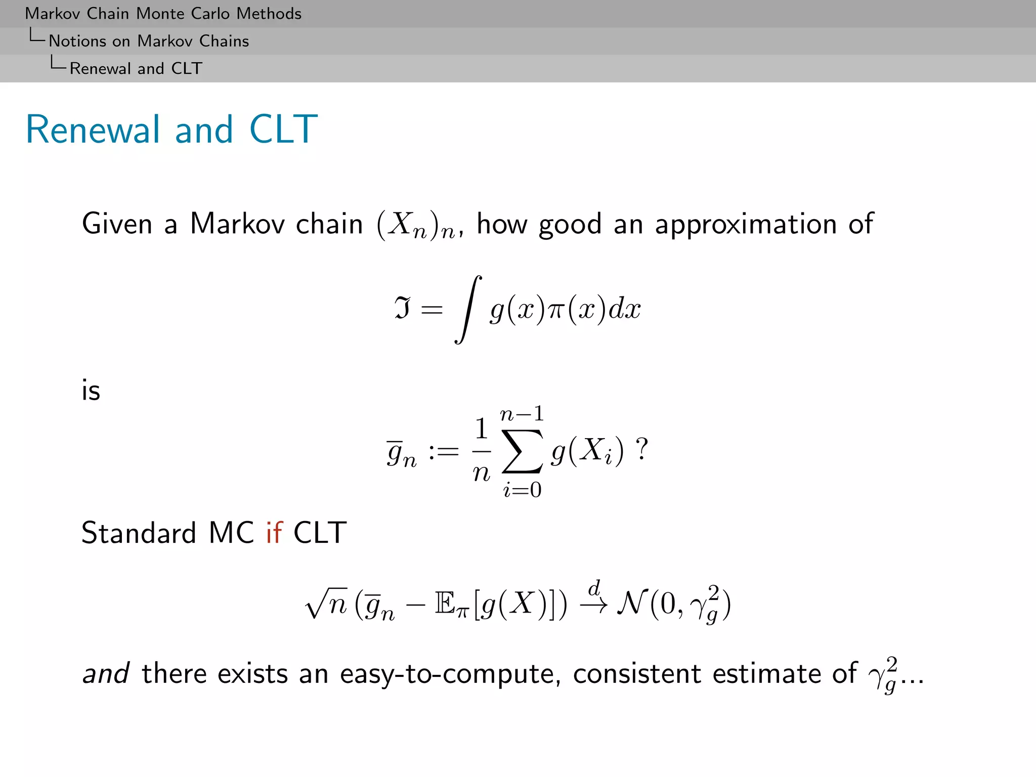 Markov Chain Monte Carlo Methods
  Notions on Markov Chains
     Renewal and CLT



Renewal and CLT

      Given a Markov chain (Xn )n , how good an approximation of

                                   I=     g(x)π(x)dx

      is
                                              n−1
                                          1
                                   g n :=           g(Xi ) ?
                                          n
                                              i=0

      Standard MC if CLT
                      √                     d        2
                        n (g n − Eπ [g(X)]) → N (0, γg )
                                                                   2
      and there exists an easy-to-compute, consistent estimate of γg ...
 