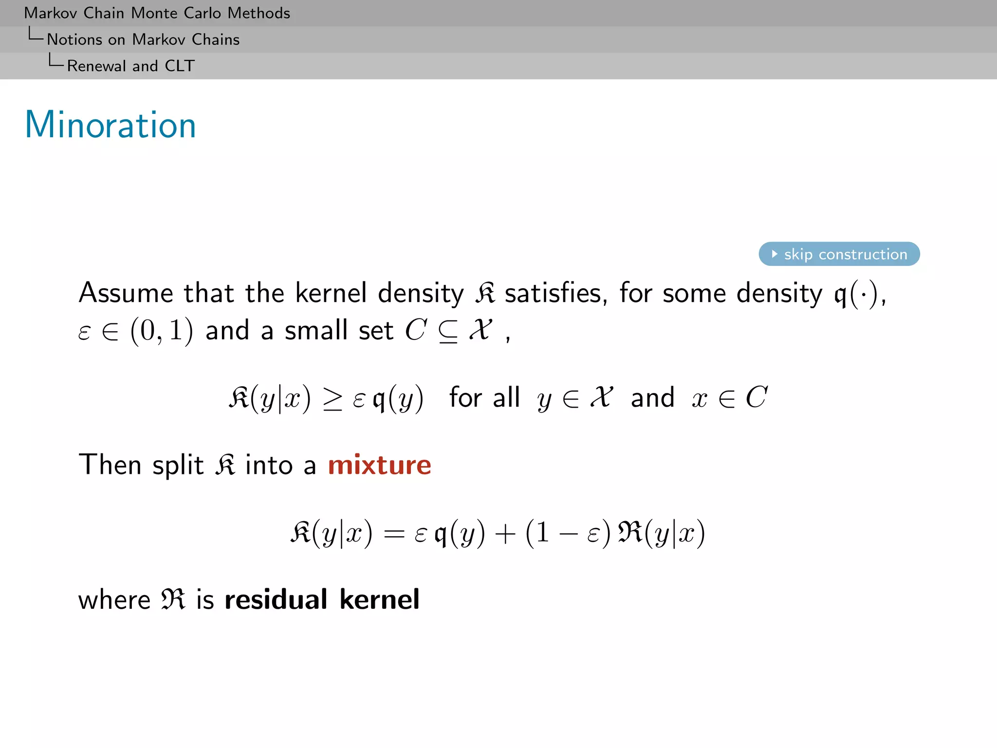 Markov Chain Monte Carlo Methods
  Notions on Markov Chains
     Renewal and CLT



Minoration


                                                                  skip construction

      Assume that the kernel density K satisﬁes, for some density q(·),
      ε ∈ (0, 1) and a small set C ⊆ X ,

                        K(y|x) ≥ ε q(y) for all y ∈ X and x ∈ C

      Then split K into a mixture

                               K(y|x) = ε q(y) + (1 − ε) R(y|x)

      where R is residual kernel
 