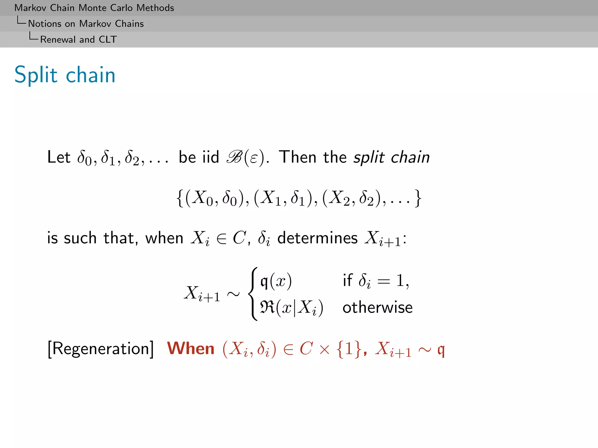 Markov Chain Monte Carlo Methods
  Notions on Markov Chains
     Renewal and CLT



Split chain


      Let δ0 , δ1 , δ2 , . . . be iid B(ε). Then the split chain

                                   {(X0 , δ0 ), (X1 , δ1 ), (X2 , δ2 ), . . . }

      is such that, when Xi ∈ C, δi determines Xi+1 :

                                                  q(x)          if δi = 1,
                                    Xi+1 ∼
                                                  R(x|Xi )      otherwise

      [Regeneration] When (Xi , δi ) ∈ C × {1}, Xi+1 ∼ q
 
