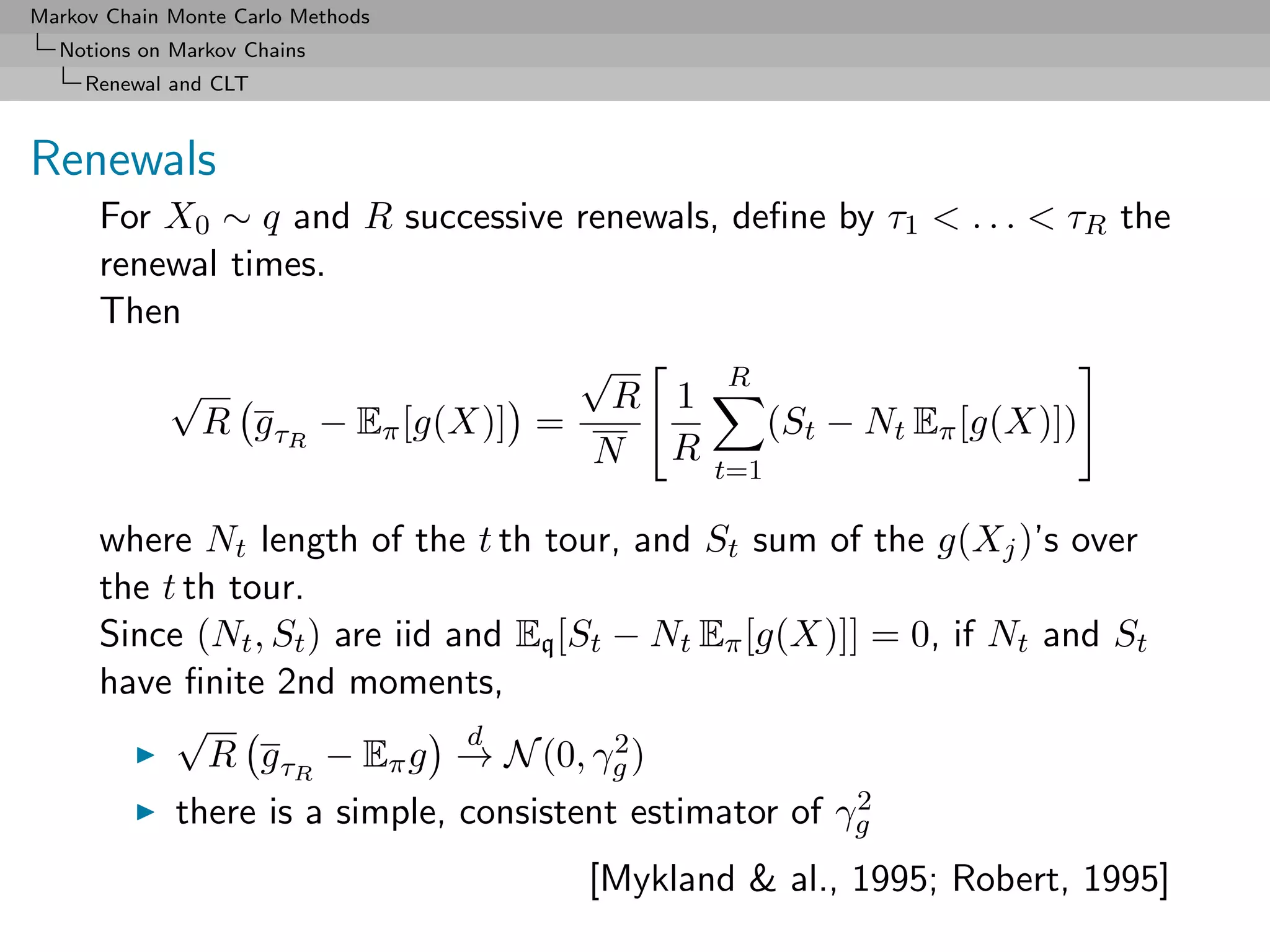 Markov Chain Monte Carlo Methods
  Notions on Markov Chains
     Renewal and CLT



Renewals
      For X0 ∼ q and R successive renewals, deﬁne by τ1 < . . . < τR the
      renewal times.
      Then
                                  √         R
          √                         R 1
            R g τR − Eπ [g(X)] =              (St − Nt Eπ [g(X)])
                                   N R t=1

      where Nt length of the t th tour, and St sum of the g(Xj )’s over
      the t th tour.
      Since (Nt , St ) are iid and Eq [St − Nt Eπ [g(X)]] = 0, if Nt and St
      have ﬁnite 2nd moments,
           √                    d         2
              R g τR − Eπ g → N (0, γg )
           there is a simple, consistent estimator of γg 2

                                      [Mykland & al., 1995; Robert, 1995]
 