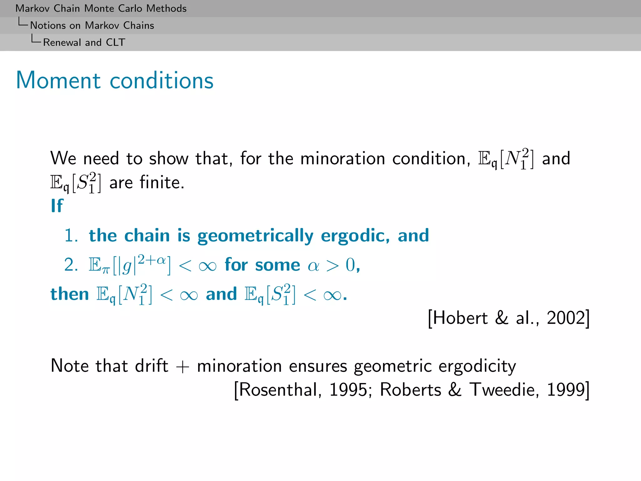 Markov Chain Monte Carlo Methods
  Notions on Markov Chains
     Renewal and CLT



Moment conditions

                                                               2
      We need to show that, for the minoration condition, Eq [N1 ] and
           2 ] are ﬁnite.
      Eq [S1
      If
         1. the chain is geometrically ergodic, and
         2. Eπ [|g|2+α ] < ∞ for some α > 0,
                2                2
      then Eq [N1 ] < ∞ and Eq [S1 ] < ∞.
                                                    [Hobert & al., 2002]

      Note that drift + minoration ensures geometric ergodicity
                            [Rosenthal, 1995; Roberts & Tweedie, 1999]
 
