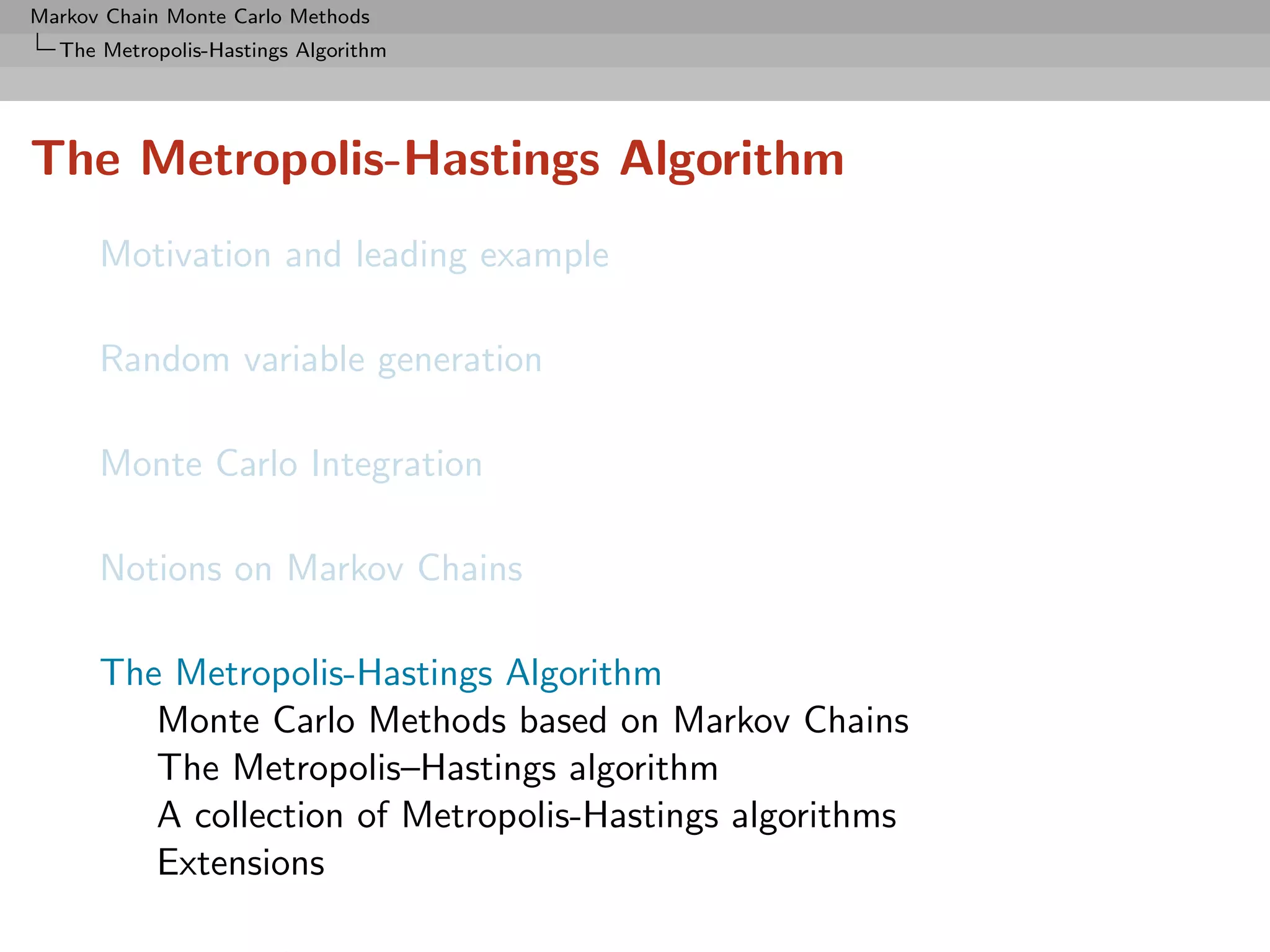 Markov Chain Monte Carlo Methods
  The Metropolis-Hastings Algorithm




The Metropolis-Hastings Algorithm
      Motivation and leading example

      Random variable generation

      Monte Carlo Integration

      Notions on Markov Chains

      The Metropolis-Hastings Algorithm
         Monte Carlo Methods based on Markov Chains
         The Metropolis–Hastings algorithm
         A collection of Metropolis-Hastings algorithms
         Extensions
 