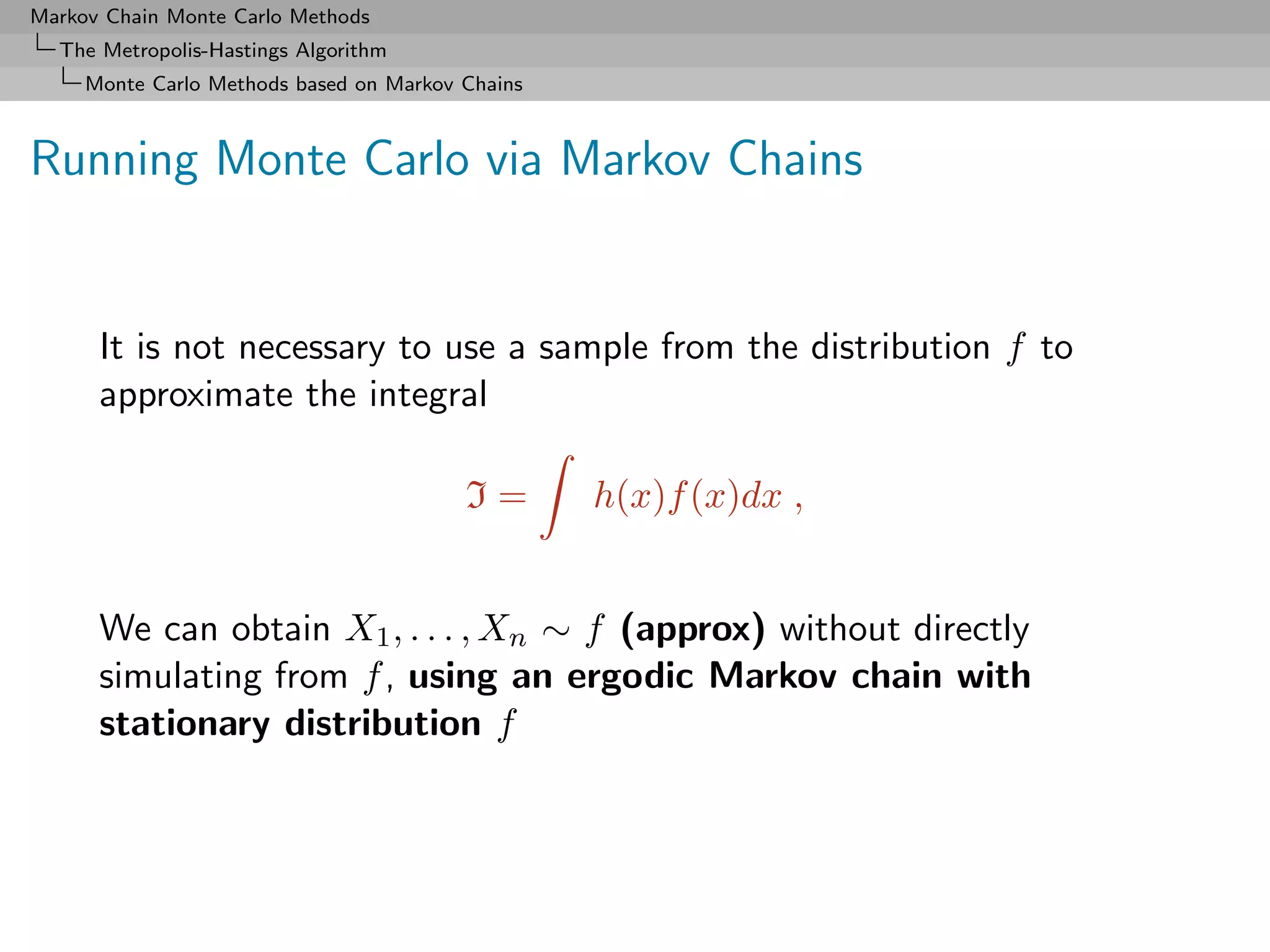 Markov Chain Monte Carlo Methods
  The Metropolis-Hastings Algorithm
     Monte Carlo Methods based on Markov Chains



Running Monte Carlo via Markov Chains


      It is not necessary to use a sample from the distribution f to
      approximate the integral

                                         I=       h(x)f (x)dx ,


      We can obtain X1 , . . . , Xn ∼ f (approx) without directly
      simulating from f , using an ergodic Markov chain with
      stationary distribution f
 