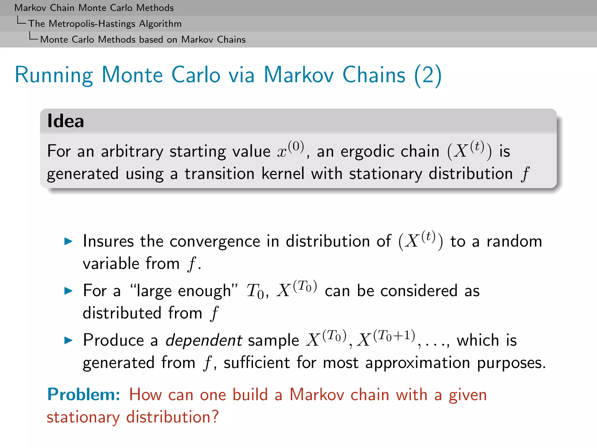 Markov Chain Monte Carlo Methods
  The Metropolis-Hastings Algorithm
     Monte Carlo Methods based on Markov Chains



Running Monte Carlo via Markov Chains (2)
      Idea
      For an arbitrary starting value x(0) , an ergodic chain (X (t) ) is
      generated using a transition kernel with stationary distribution f


             Insures the convergence in distribution of (X (t) ) to a random
             variable from f .
             For a “large enough” T0 , X (T0 ) can be considered as
             distributed from f
             Produce a dependent sample X (T0 ) , X (T0 +1) , . . ., which is
             generated from f , suﬃcient for most approximation purposes.
      Problem: How can one build a Markov chain with a given
      stationary distribution?
 