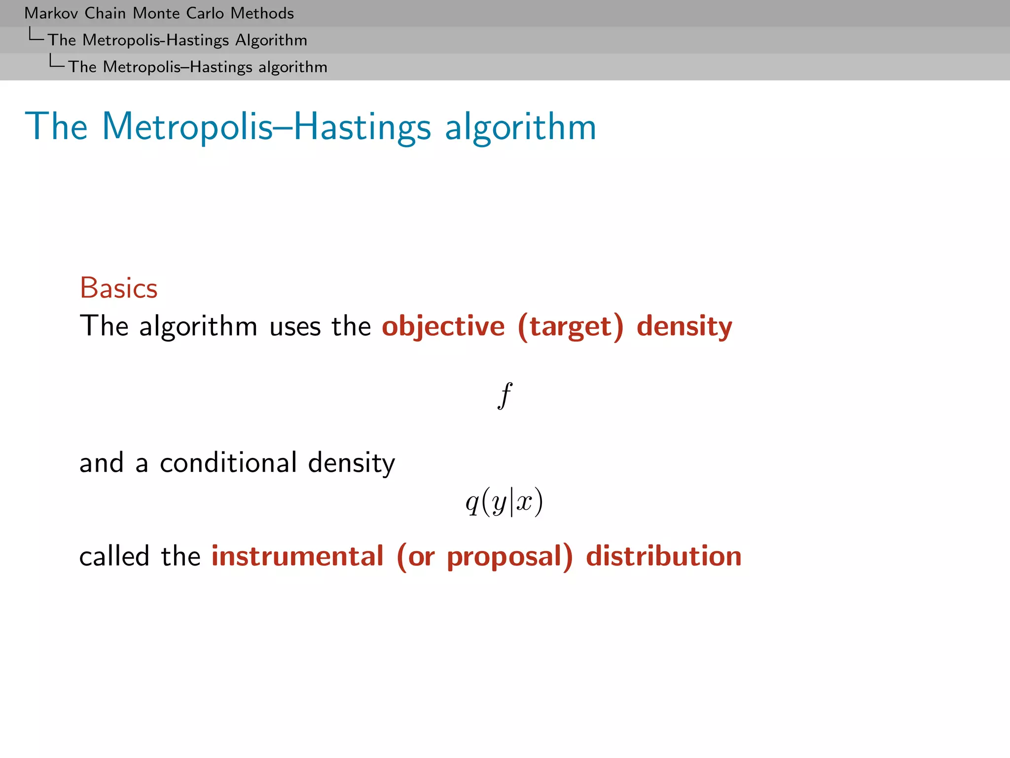 Markov Chain Monte Carlo Methods
  The Metropolis-Hastings Algorithm
     The Metropolis–Hastings algorithm



The Metropolis–Hastings algorithm


      Basics
      The algorithm uses the objective (target) density

                                           f

      and a conditional density
                                         q(y|x)
      called the instrumental (or proposal) distribution
 