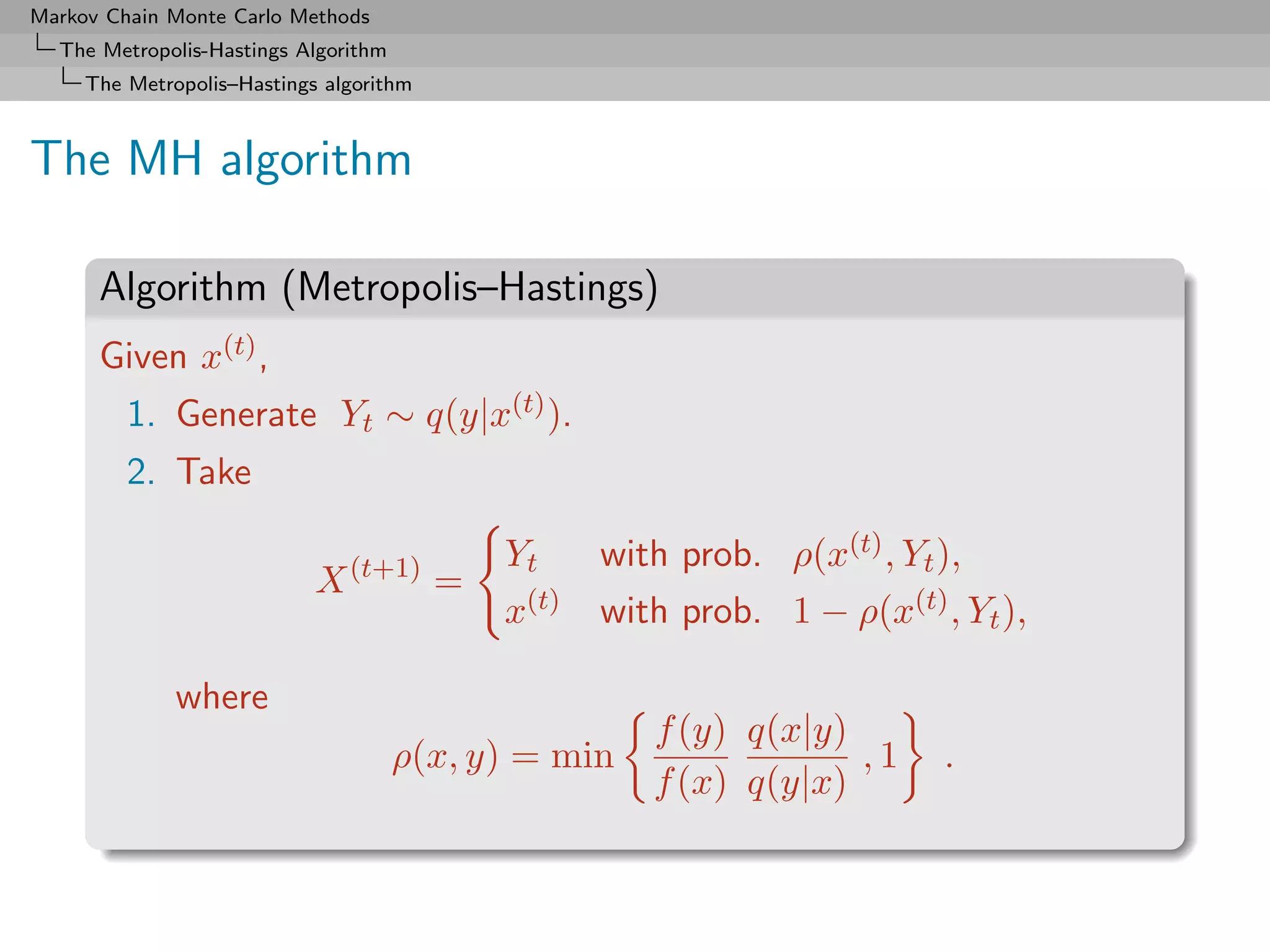 Markov Chain Monte Carlo Methods
  The Metropolis-Hastings Algorithm
     The Metropolis–Hastings algorithm



The MH algorithm

      Algorithm (Metropolis–Hastings)
      Given x(t) ,
         1. Generate Yt ∼ q(y|x(t) ).
         2. Take

                                            Yt     with prob. ρ(x(t) , Yt ),
                            X (t+1) =
                                            x(t)   with prob. 1 − ρ(x(t) , Yt ),

              where
                                                      f (y) q(x|y)
                                      ρ(x, y) = min                ,1     .
                                                      f (x) q(y|x)
 