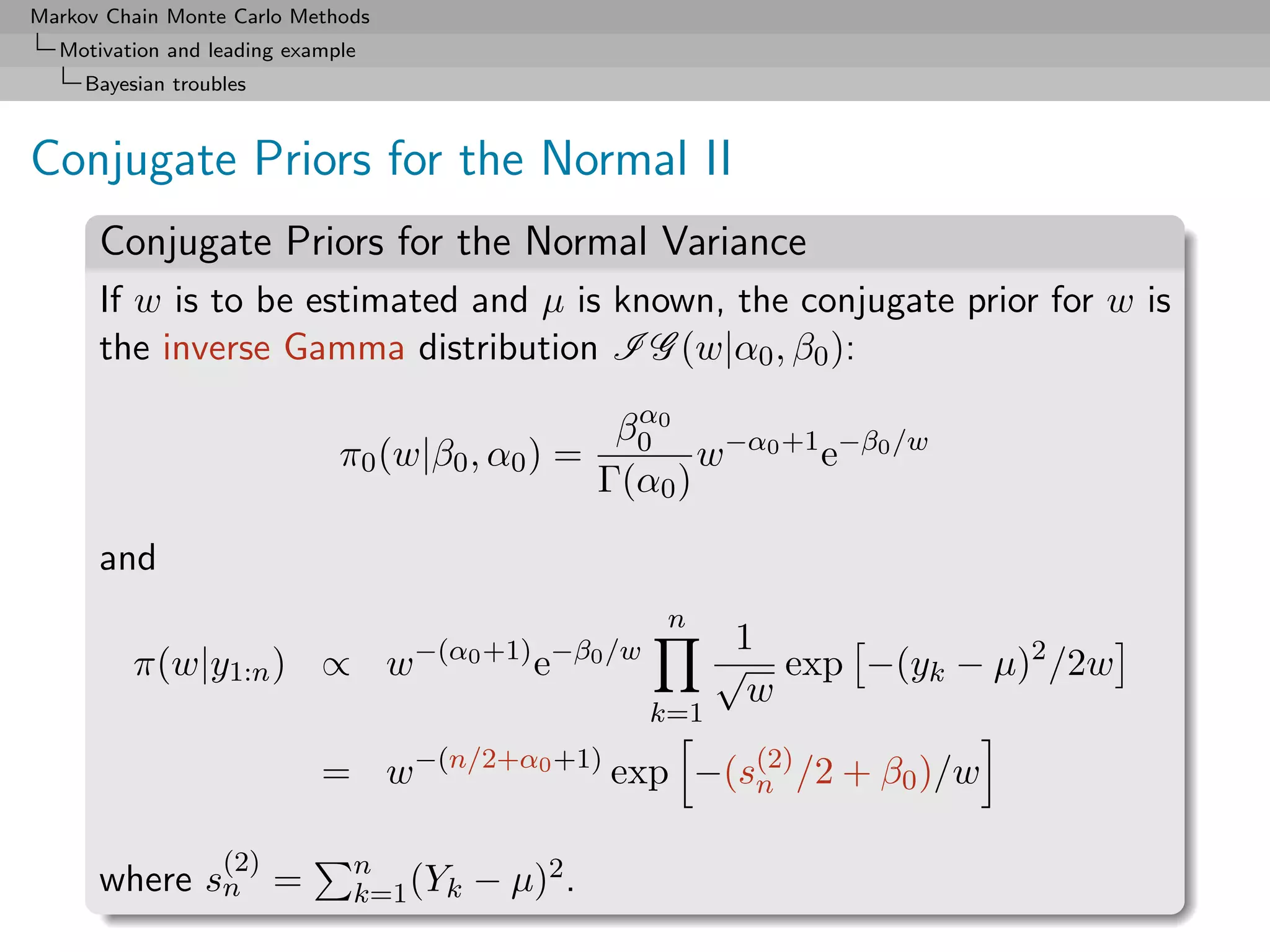 Markov Chain Monte Carlo Methods
  Motivation and leading example
     Bayesian troubles



Conjugate Priors for the Normal II
      Conjugate Priors for the Normal Variance
      If w is to be estimated and µ is known, the conjugate prior for w is
      the inverse Gamma distribution I G (w|α0 , β0 ):
                                                     α
                                                    β0 0 −α0 +1 −β0 /w
                              π0 (w|β0 , α0 ) =           w    e
                                                   Γ(α0 )

      and
                                                       n
                                   −(α0 +1) −β0 /w          1
          π(w|y1:n ) ∝ w                     e             √ exp −(yk − µ)2 /2w
                                                             w
                                                     k=1
                                   −(n/2+α0 +1)
                            = w                    exp −(s(2) /2 + β0 )/w
                                                          n

                   (2)         n
      where sn =               k=1 (Yk   − µ)2 .
 