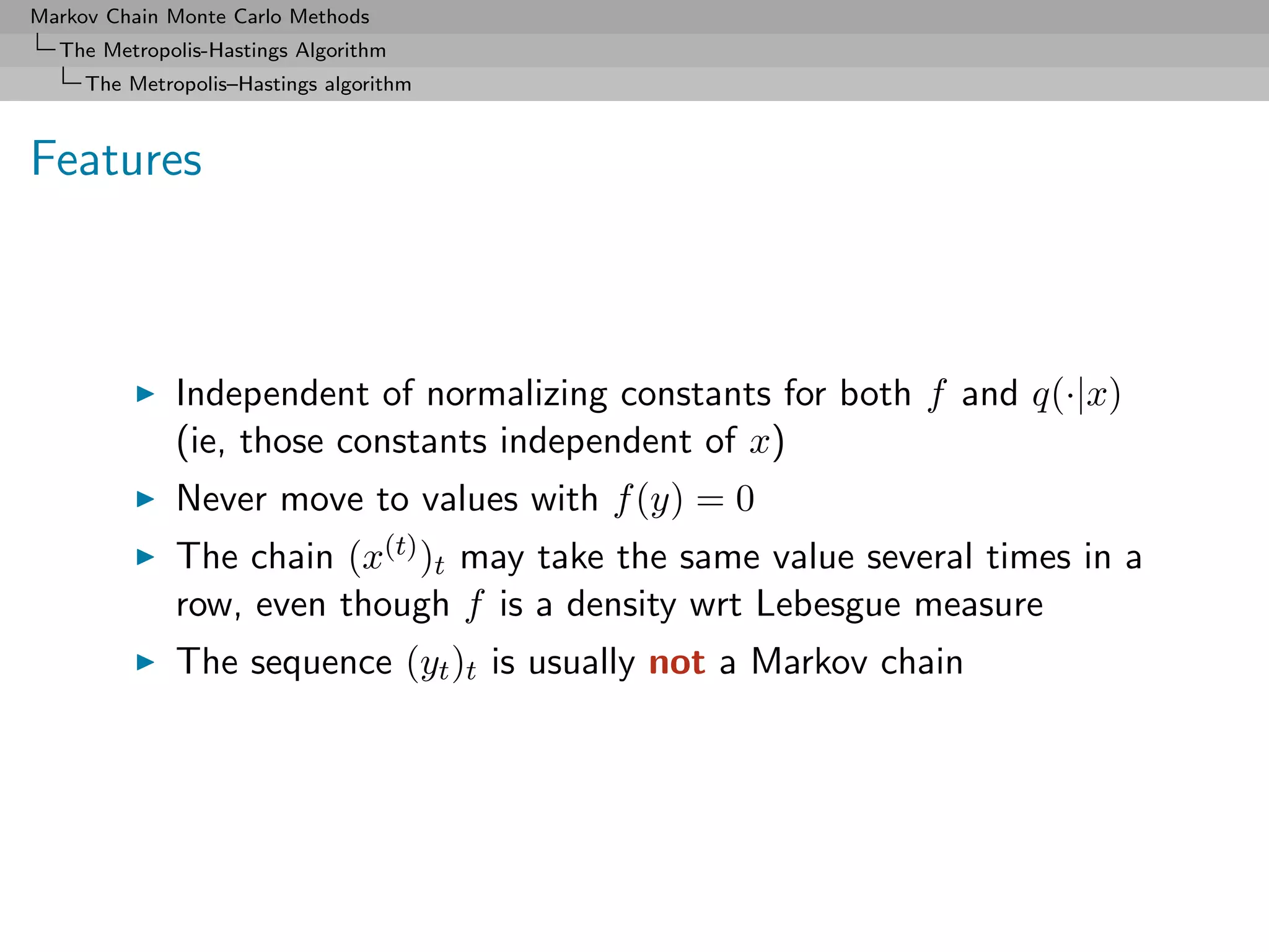 Markov Chain Monte Carlo Methods
  The Metropolis-Hastings Algorithm
     The Metropolis–Hastings algorithm



Features



              Independent of normalizing constants for both f and q(·|x)
              (ie, those constants independent of x)
              Never move to values with f (y) = 0
              The chain (x(t) )t may take the same value several times in a
              row, even though f is a density wrt Lebesgue measure
              The sequence (yt )t is usually not a Markov chain
 