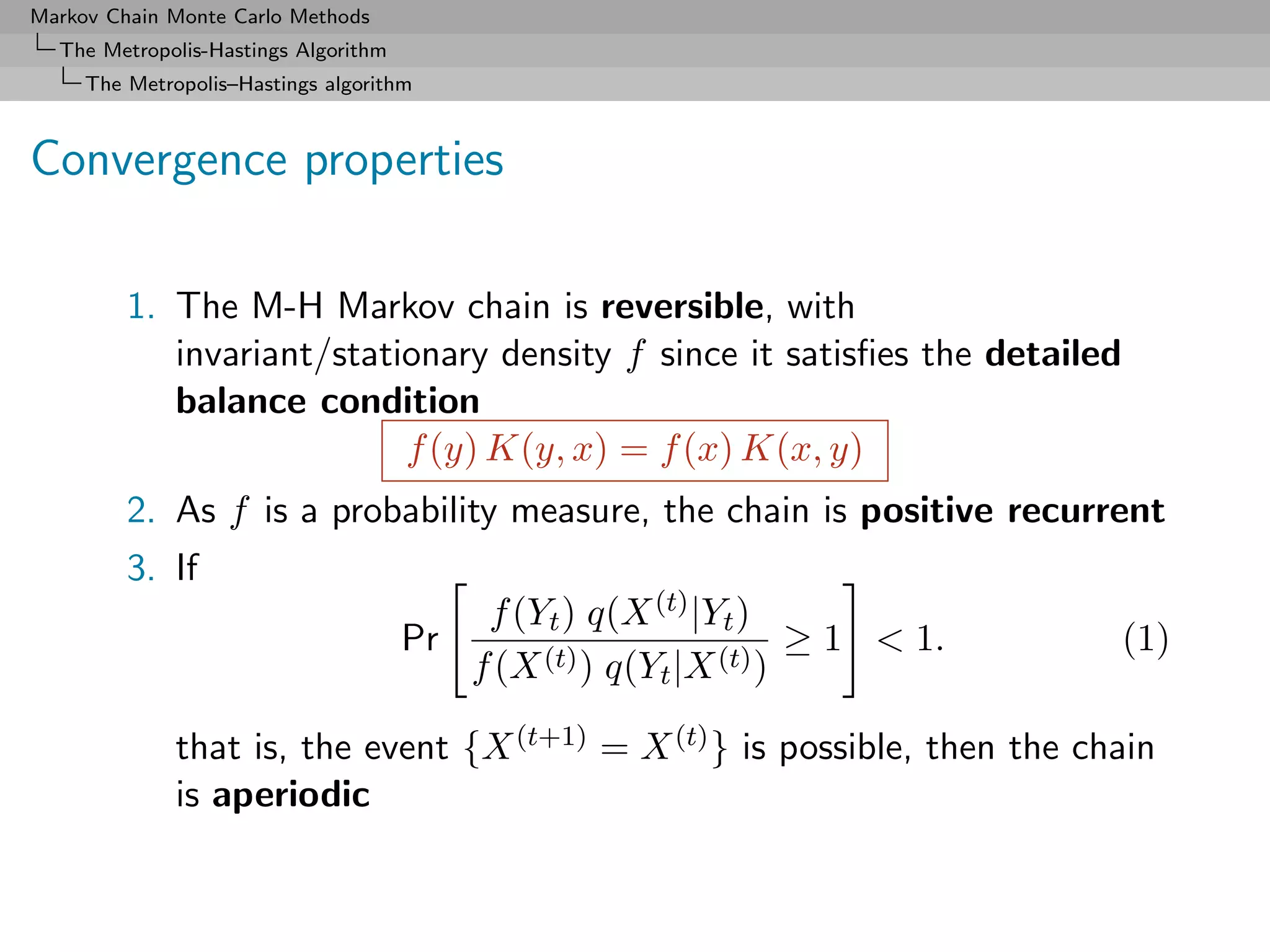 Markov Chain Monte Carlo Methods
  The Metropolis-Hastings Algorithm
     The Metropolis–Hastings algorithm



Convergence properties

         1. The M-H Markov chain is reversible, with
            invariant/stationary density f since it satisﬁes the detailed
            balance condition
                           f (y) K(y, x) = f (x) K(x, y)
         2. As f is a probability measure, the chain is positive recurrent
         3. If
                                            f (Yt ) q(X (t) |Yt )
                                      Pr                            ≥ 1 < 1.   (1)
                                           f (X (t) ) q(Yt |X (t) )

              that is, the event {X (t+1) = X (t) } is possible, then the chain
              is aperiodic
 