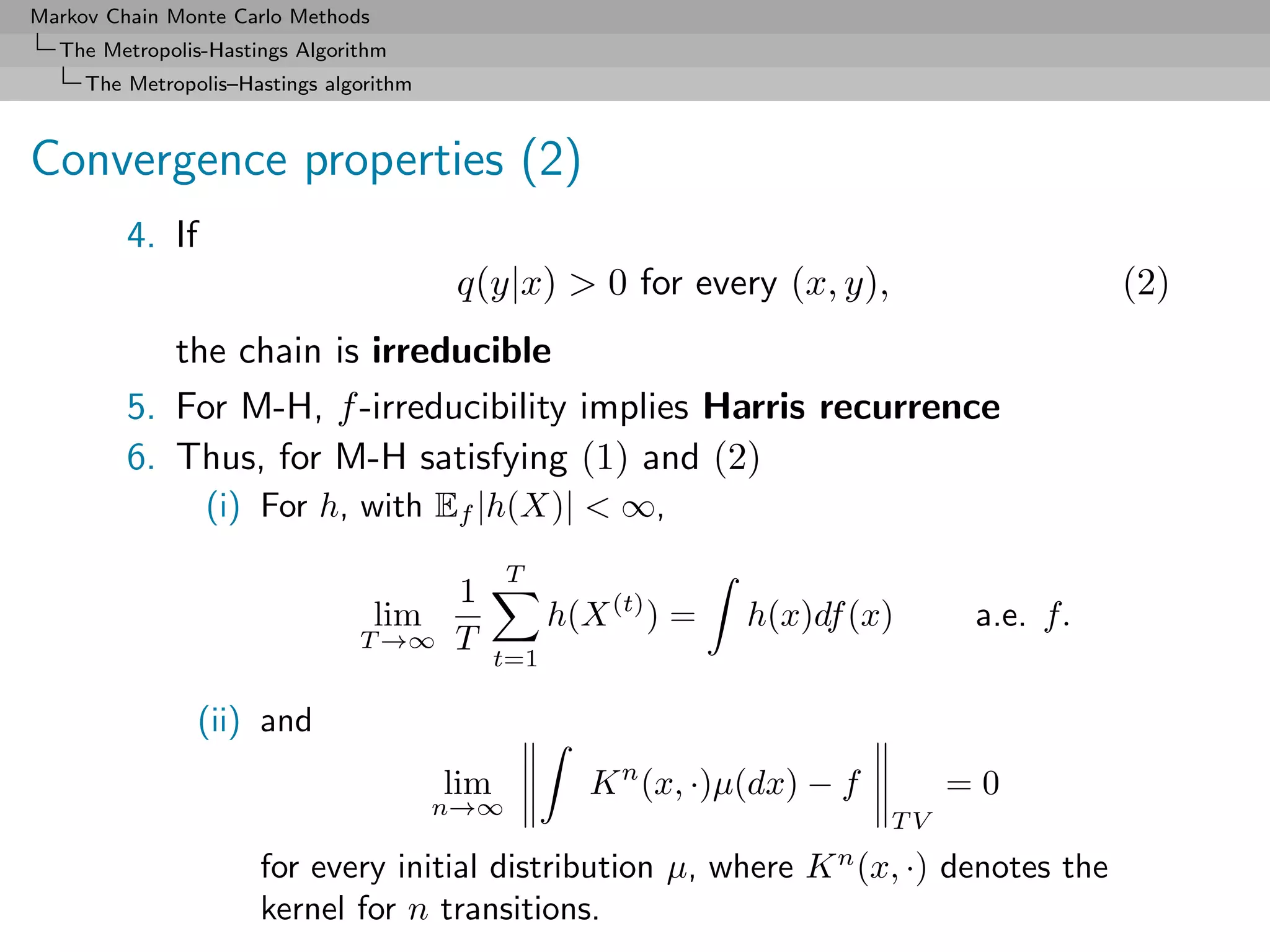 Markov Chain Monte Carlo Methods
  The Metropolis-Hastings Algorithm
     The Metropolis–Hastings algorithm



Convergence properties (2)
         4. If
                                          q(y|x) > 0 for every (x, y),                        (2)
            the chain is irreducible
         5. For M-H, f -irreducibility implies Harris recurrence
         6. Thus, for M-H satisfying (1) and (2)
                 (i) For h, with Ef |h(X)| < ∞,
                                               T
                                         1
                                   lim               h(X (t) ) =   h(x)df (x)       a.e. f.
                                T →∞     T     t=1

                (ii) and
                                         lim            K n (x, ·)µ(dx) − f        =0
                                         n→∞
                                                                              TV
                      for every initial distribution µ, where K n (x, ·) denotes the
                      kernel for n transitions.
 