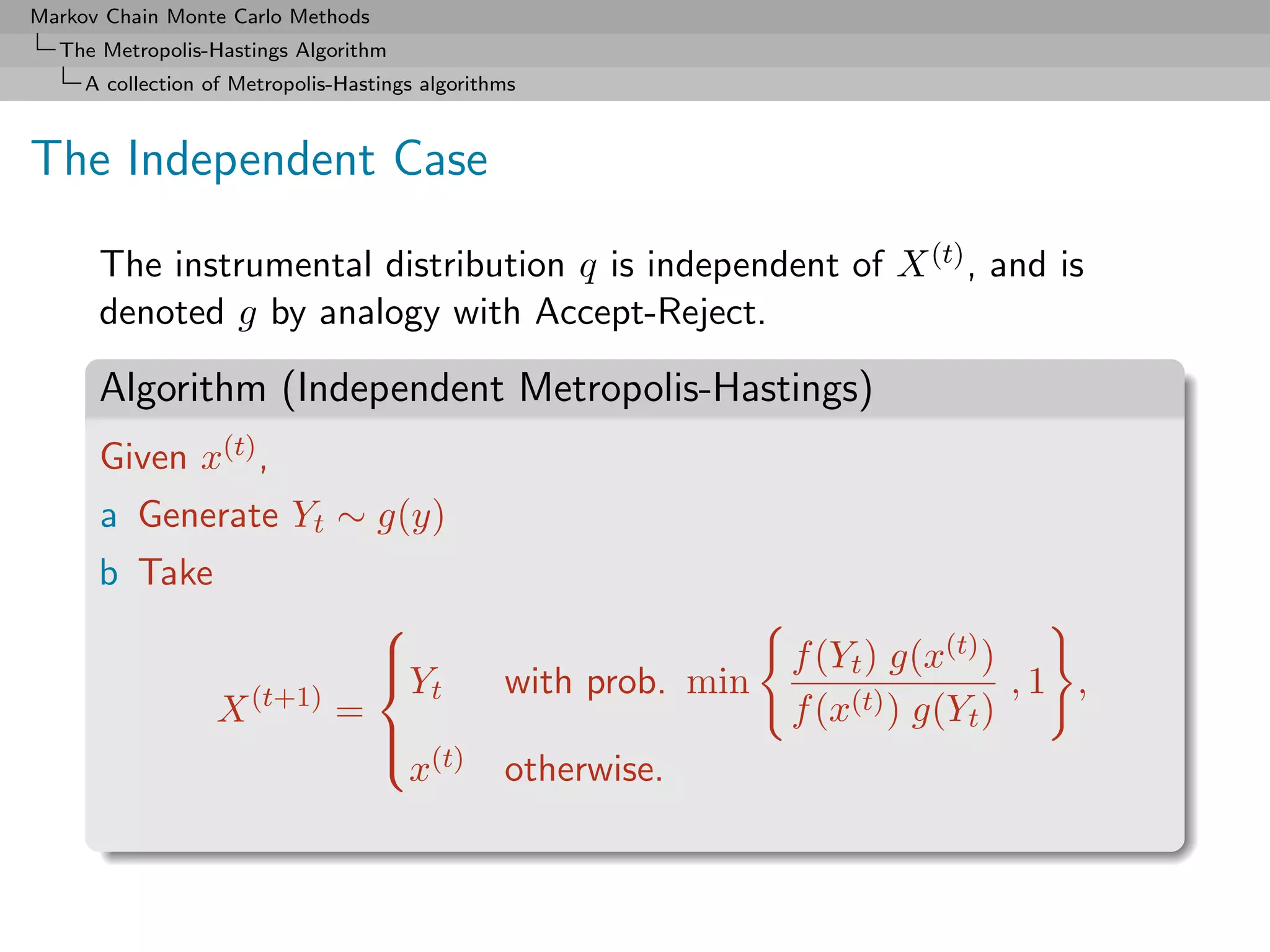 Markov Chain Monte Carlo Methods
  The Metropolis-Hastings Algorithm
     A collection of Metropolis-Hastings algorithms



The Independent Case

      The instrumental distribution q is independent of X (t) , and is
      denoted g by analogy with Accept-Reject.

      Algorithm (Independent Metropolis-Hastings)
      Given x(t) ,
      a Generate Yt ∼ g(y)
      b Take
                                   
                                   
                                   Y                             f (Yt ) g(x(t) )
                                         t       with prob. min                    ,1 ,
                   X (t+1) =                                      f (x(t) ) g(Yt )
                                   
                                    (t)
                                    x            otherwise.
 