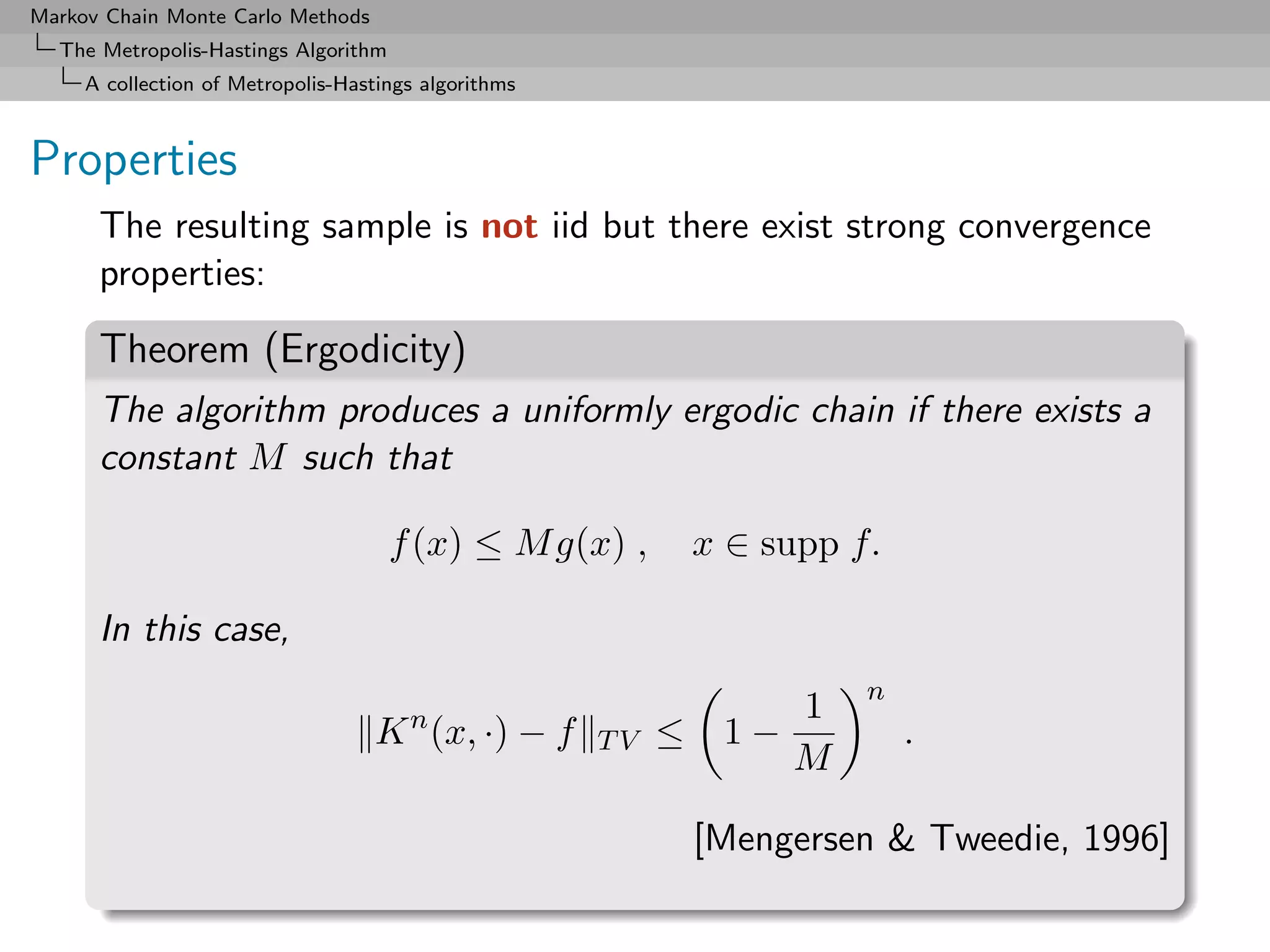 Markov Chain Monte Carlo Methods
  The Metropolis-Hastings Algorithm
     A collection of Metropolis-Hastings algorithms



Properties
      The resulting sample is not iid but there exist strong convergence
      properties:

      Theorem (Ergodicity)
      The algorithm produces a uniformly ergodic chain if there exists a
      constant M such that

                                      f (x) ≤ M g(x) ,         x ∈ supp f.

      In this case,
                                                                         n
                                       n                           1
                                   K (x, ·) − f       TV   ≤    1−           .
                                                                   M

                                                               [Mengersen & Tweedie, 1996]
 