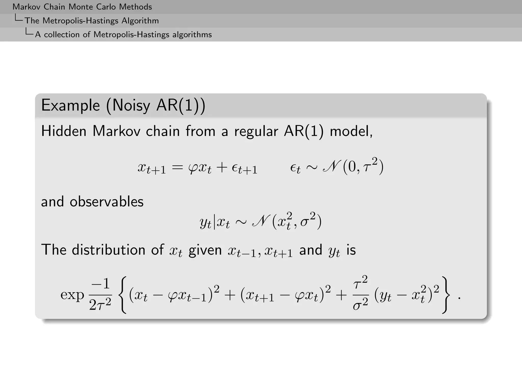 Markov Chain Monte Carlo Methods
  The Metropolis-Hastings Algorithm
     A collection of Metropolis-Hastings algorithms




      Example (Noisy AR(1))
      Hidden Markov chain from a regular AR(1) model,

                               xt+1 = ϕxt +           t+1       t   ∼ N (0, τ 2 )

      and observables
                                               yt |xt ∼ N (x2 , σ 2 )
                                                            t

      The distribution of xt given xt−1 , xt+1 and yt is

                   −1                                                      τ2
           exp               (xt − ϕxt−1 )2 + (xt+1 − ϕxt )2 +                (yt − x2 )2
                                                                                     t      .
                   2τ 2                                                    σ2
 