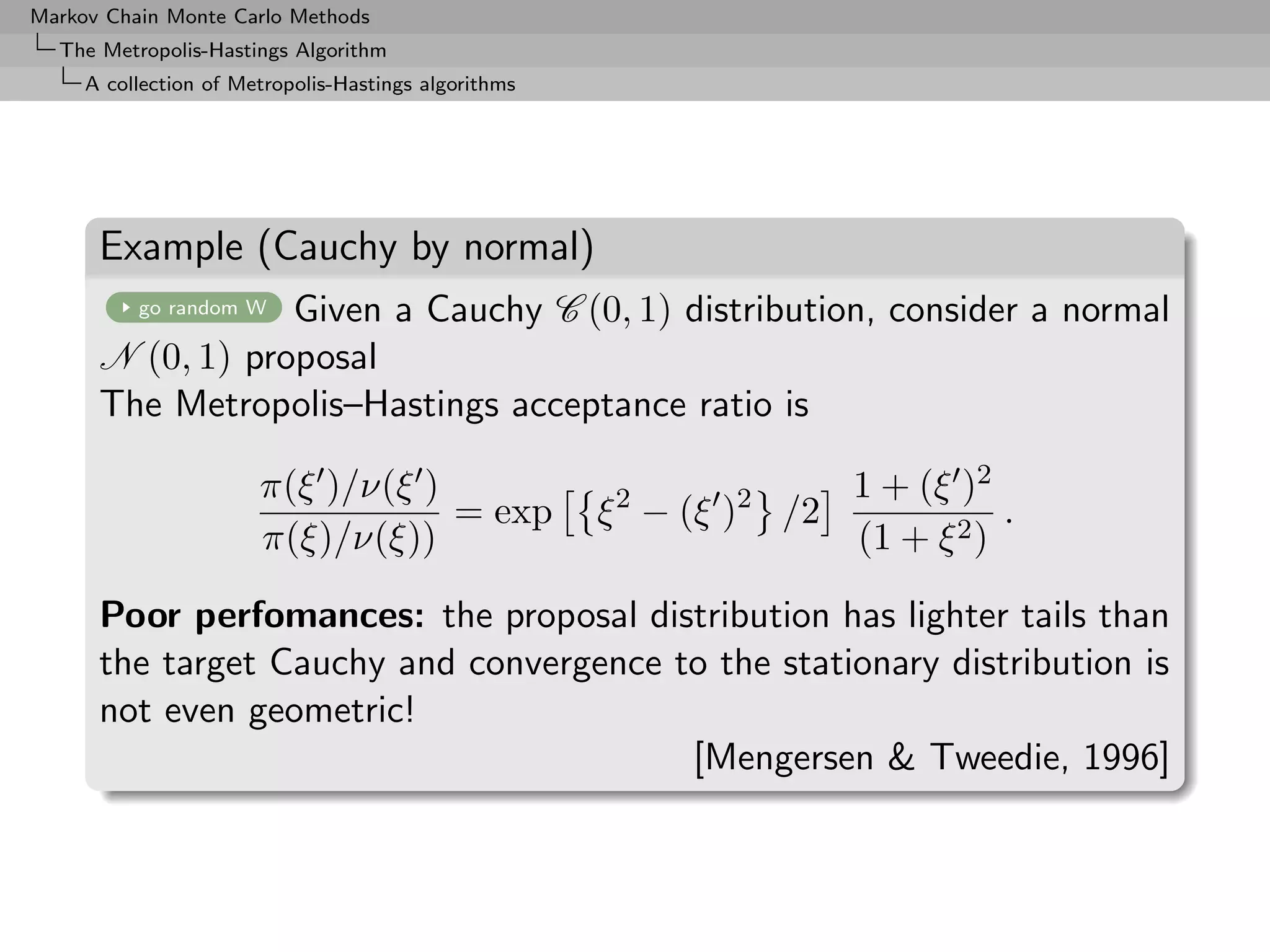 Markov Chain Monte Carlo Methods
  The Metropolis-Hastings Algorithm
     A collection of Metropolis-Hastings algorithms




      Example (Cauchy by normal)
                  Given a Cauchy C (0, 1) distribution, consider a normal
          go random W

      N (0, 1) proposal
      The Metropolis–Hastings acceptance ratio is

                       π(ξ )/ν(ξ )                                     1 + (ξ )2
                                   = exp              ξ 2 − (ξ )2 /2              .
                       π(ξ)/ν(ξ))                                      (1 + ξ 2 )

      Poor perfomances: the proposal distribution has lighter tails than
      the target Cauchy and convergence to the stationary distribution is
      not even geometric!
                                         [Mengersen & Tweedie, 1996]
 