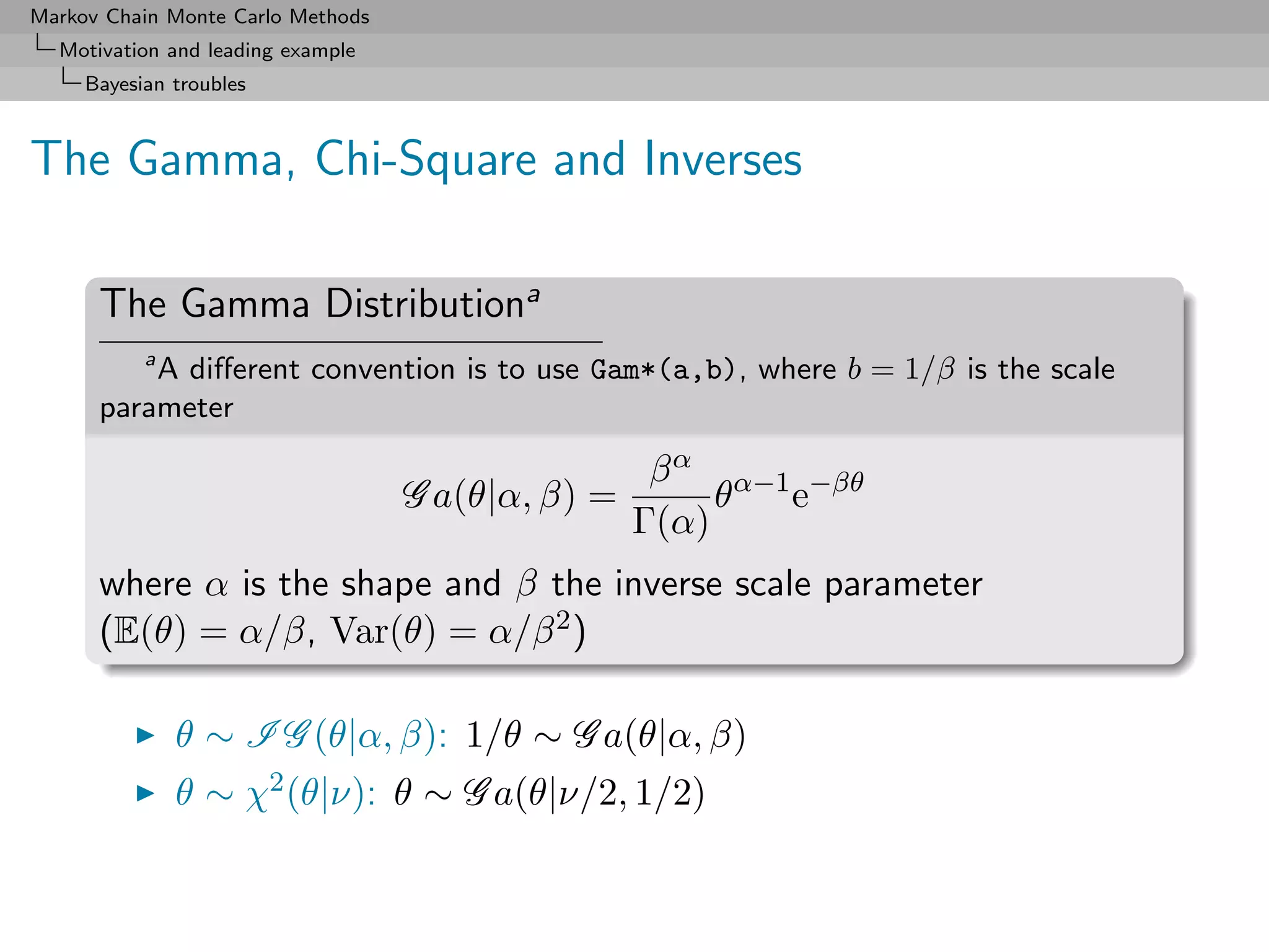 Markov Chain Monte Carlo Methods
  Motivation and leading example
     Bayesian troubles



The Gamma, Chi-Square and Inverses

      The Gamma Distributiona
         a
           A diﬀerent convention is to use Gam*(a,b), where b = 1/β is the scale
      parameter

                                                    β α α−1 −βθ
                                   G a(θ|α, β) =        θ  e
                                                   Γ(α)
      where α is the shape and β the inverse scale parameter
      (E(θ) = α/β, Var(θ) = α/β 2 )

              θ ∼ I G (θ|α, β): 1/θ ∼ G a(θ|α, β)
              θ ∼ χ2 (θ|ν): θ ∼ G a(θ|ν/2, 1/2)
 