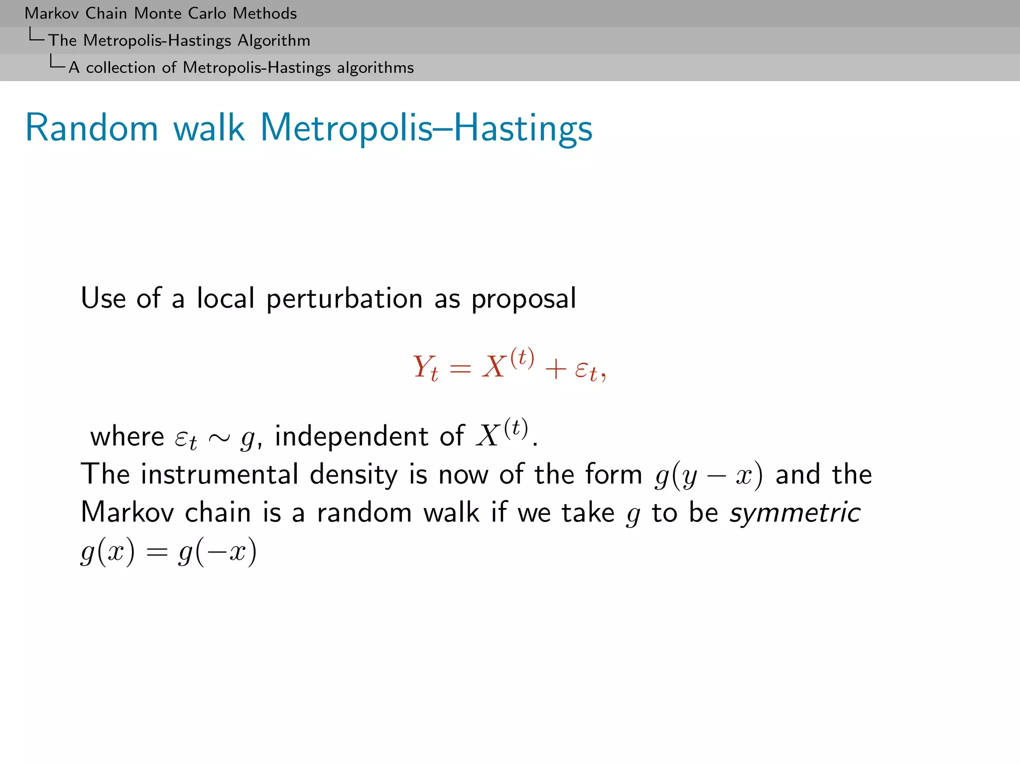 Markov Chain Monte Carlo Methods
  The Metropolis-Hastings Algorithm
     A collection of Metropolis-Hastings algorithms



Random walk Metropolis–Hastings



      Use of a local perturbation as proposal

                                                  Yt = X (t) + εt ,

       where εt ∼ g, independent of X (t) .
      The instrumental density is now of the form g(y − x) and the
      Markov chain is a random walk if we take g to be symmetric
      g(x) = g(−x)
 