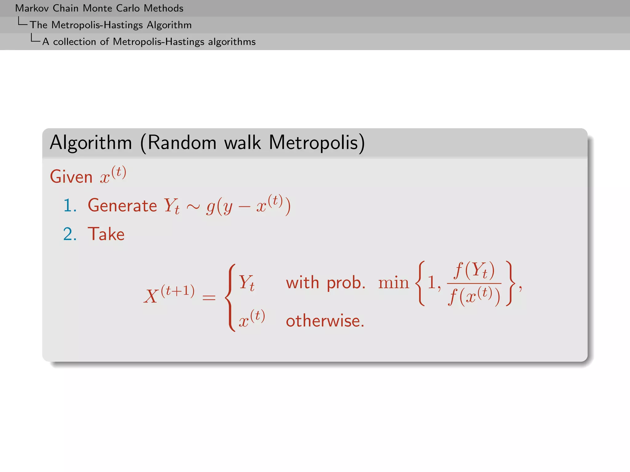 Markov Chain Monte Carlo Methods
  The Metropolis-Hastings Algorithm
     A collection of Metropolis-Hastings algorithms




      Algorithm (Random walk Metropolis)
      Given x(t)
         1. Generate Yt ∼ g(y − x(t) )
         2. Take
                                                                           f (Yt )
                                         
                                         Y           with prob. min 1,             ,
                              (t+1)         t
                          X            =                                  f (x(t) )
                                          (t)
                                          x           otherwise.
 