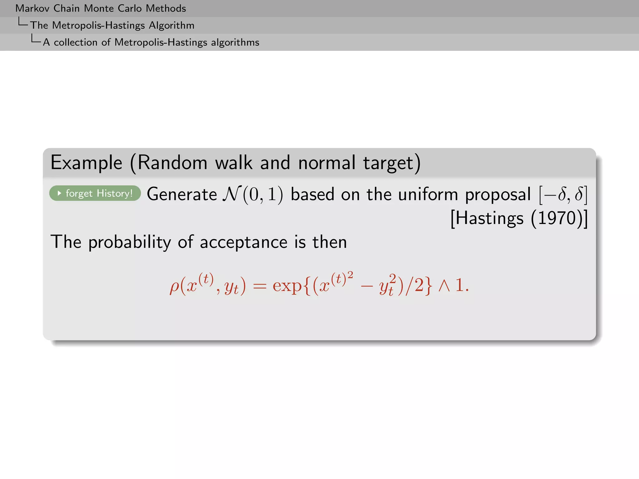 Markov Chain Monte Carlo Methods
  The Metropolis-Hastings Algorithm
     A collection of Metropolis-Hastings algorithms




      Example (Random walk and normal target)
                 Generate N (0, 1) based on the uniform proposal [−δ, δ]
         forget History!

                                                      [Hastings (1970)]
      The probability of acceptance is then
                                                      2
                               ρ(x(t) , yt ) = exp{(x(t) − yt )/2} ∧ 1.
                                                            2
 