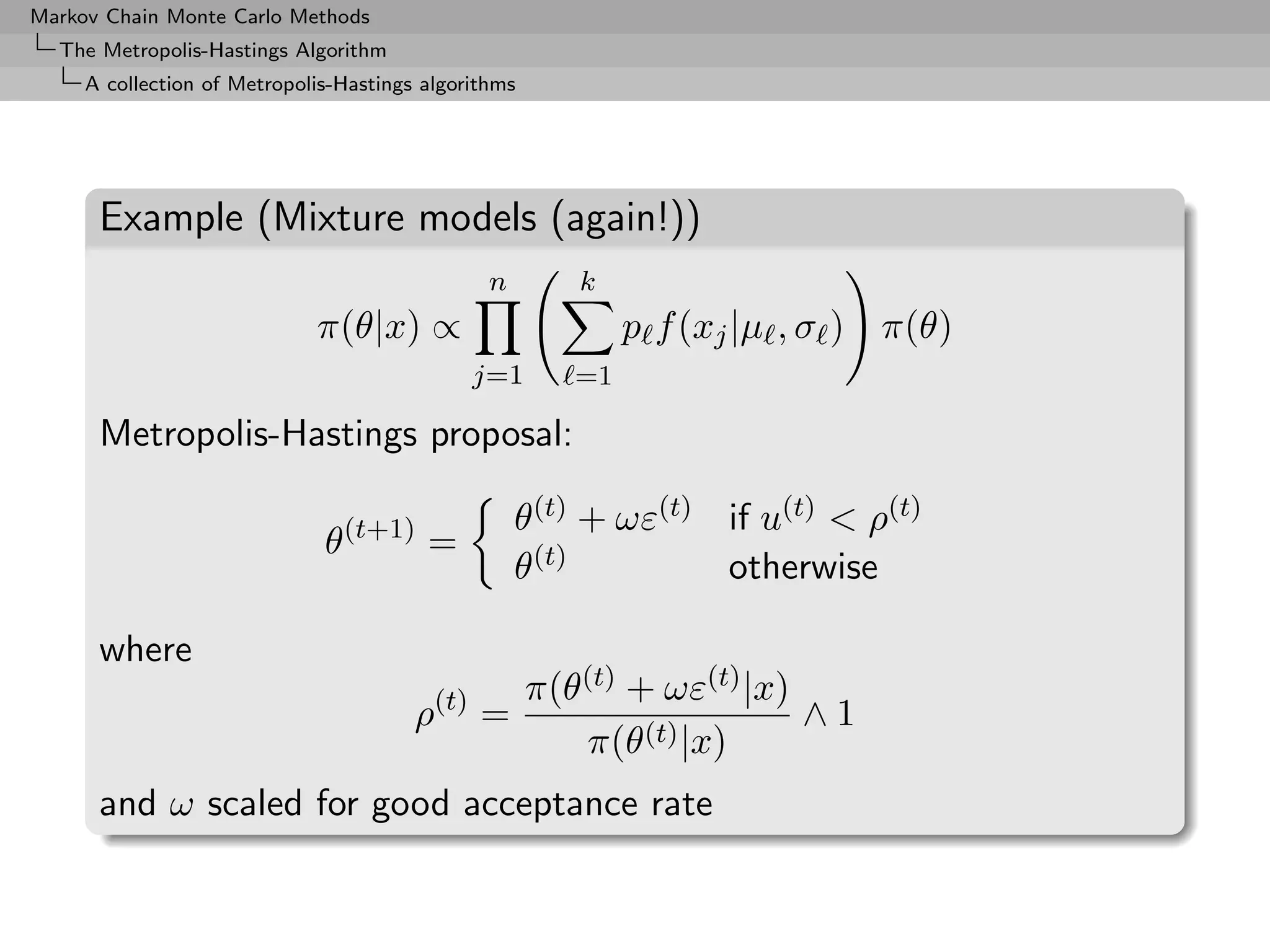 Markov Chain Monte Carlo Methods
  The Metropolis-Hastings Algorithm
     A collection of Metropolis-Hastings algorithms




      Example (Mixture models (again!))
                                                n        k
                             π(θ|x) ∝                         p f (xj |µ , σ ) π(θ)
                                              j=1        =1

      Metropolis-Hastings proposal:

                                                    θ(t) + ωε(t) if u(t) < ρ(t)
                              θ(t+1) =
                                                    θ(t)         otherwise

      where
                                                      π(θ(t) + ωε(t) |x)
                                        ρ(t) =                           ∧1
                                                         π(θ(t) |x)
      and ω scaled for good acceptance rate
 