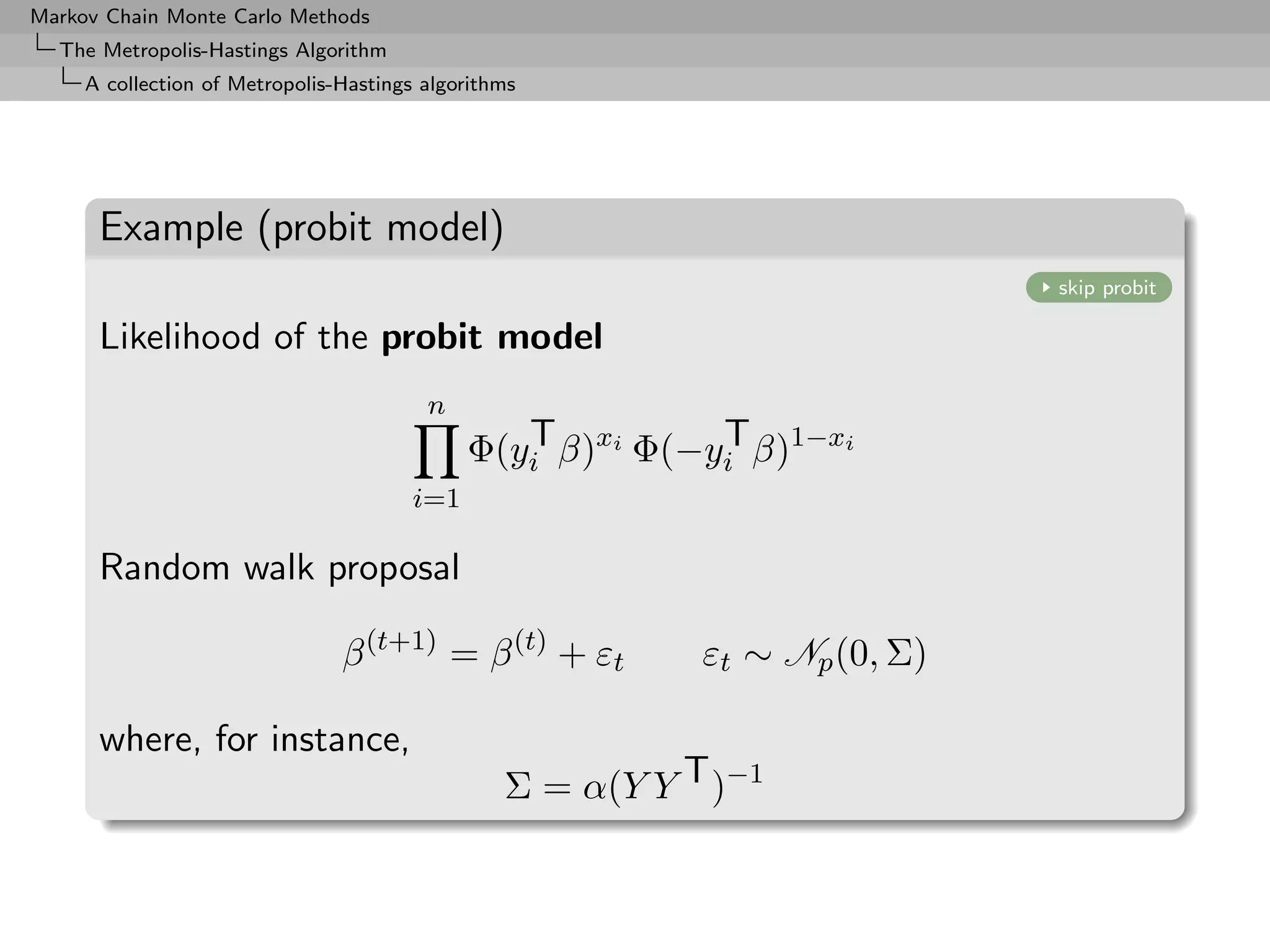 Markov Chain Monte Carlo Methods
  The Metropolis-Hastings Algorithm
     A collection of Metropolis-Hastings algorithms




      Example (probit model)
                                                                             skip probit

      Likelihood of the probit model
                                         n
                                                T          T
                                             Φ(yi β)xi Φ(−yi β)1−xi
                                       i=1

      Random walk proposal

                                β (t+1) = β (t) + εt        εt ∼ Np (0, Σ)

      where, for instance,
                                                 Σ = α(Y Y T )−1
 