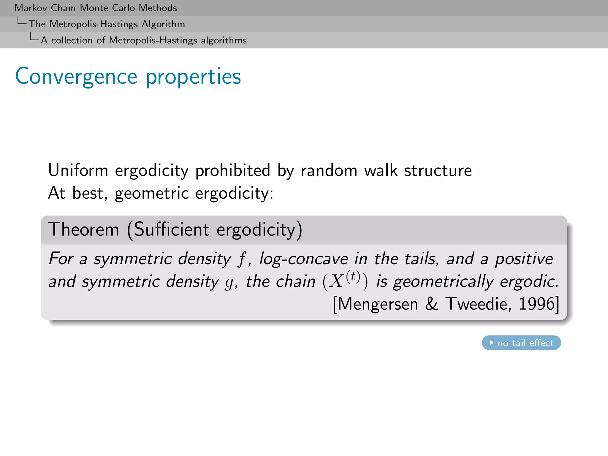 Markov Chain Monte Carlo Methods
  The Metropolis-Hastings Algorithm
     A collection of Metropolis-Hastings algorithms



Convergence properties


      Uniform ergodicity prohibited by random walk structure
      At best, geometric ergodicity:

      Theorem (Suﬃcient ergodicity)
      For a symmetric density f , log-concave in the tails, and a positive
      and symmetric density g, the chain (X (t) ) is geometrically ergodic.
                                           [Mengersen & Tweedie, 1996]
                                                                  no tail eﬀect
 