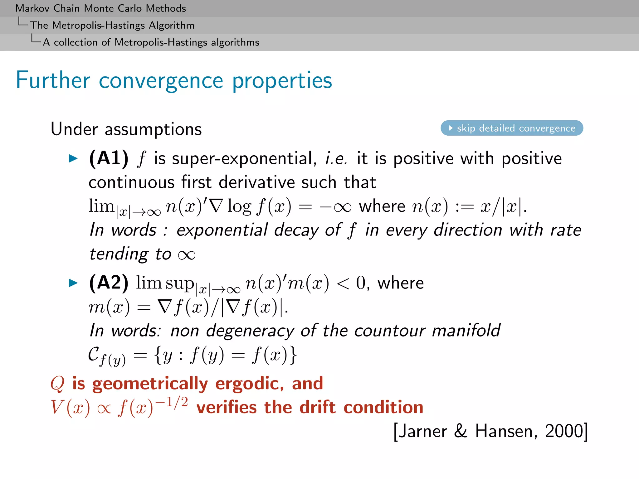 Markov Chain Monte Carlo Methods
  The Metropolis-Hastings Algorithm
     A collection of Metropolis-Hastings algorithms



Further convergence properties
      Under assumptions                                     skip detailed convergence


              (A1) f is super-exponential, i.e. it is positive with positive
              continuous ﬁrst derivative such that
              lim|x|→∞ n(x) log f (x) = −∞ where n(x) := x/|x|.
              In words : exponential decay of f in every direction with rate
              tending to ∞
              (A2) lim sup|x|→∞ n(x) m(x) < 0, where
              m(x) = f (x)/| f (x)|.
              In words: non degeneracy of the countour manifold
              Cf (y) = {y : f (y) = f (x)}
      Q is geometrically ergodic, and
      V (x) ∝ f (x)−1/2 veriﬁes the drift condition
                                               [Jarner & Hansen, 2000]
 