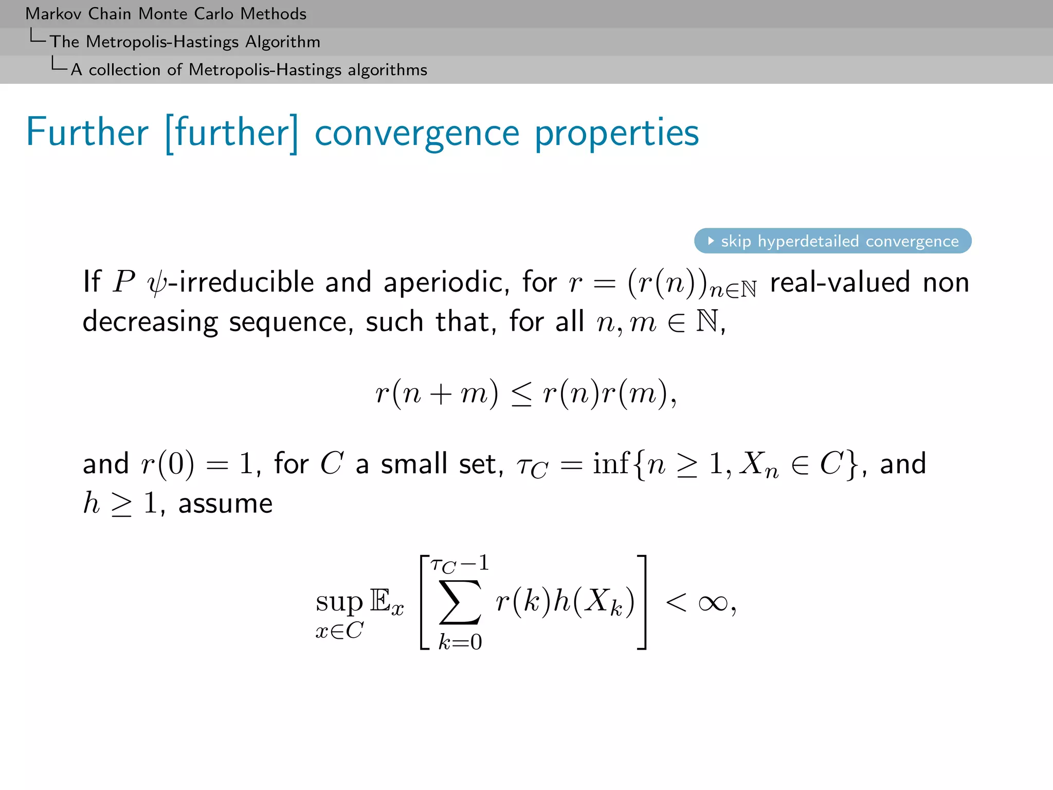 Markov Chain Monte Carlo Methods
  The Metropolis-Hastings Algorithm
     A collection of Metropolis-Hastings algorithms



Further [further] convergence properties

                                                                           skip hyperdetailed convergence

      If P ψ-irreducible and aperiodic, for r = (r(n))n∈N real-valued non
      decreasing sequence, such that, for all n, m ∈ N,

                                            r(n + m) ≤ r(n)r(m),

      and r(0) = 1, for C a small set, τC = inf{n ≥ 1, Xn ∈ C}, and
      h ≥ 1, assume
                                                      τC −1
                                    sup Ex                    r(k)h(Xk ) < ∞,
                                    x∈C               k=0
 