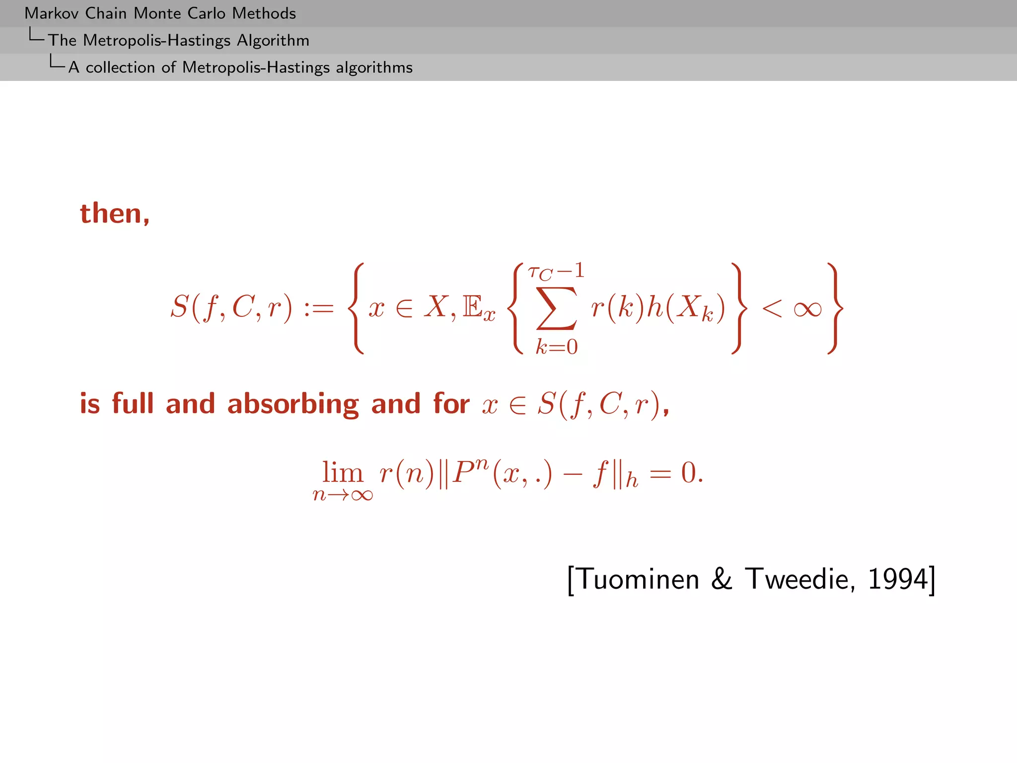 Markov Chain Monte Carlo Methods
  The Metropolis-Hastings Algorithm
     A collection of Metropolis-Hastings algorithms




      then,
                                                         τC −1
                  S(f, C, r) :=              x ∈ X, Ex           r(k)h(Xk )   <∞
                                                         k=0

      is full and absorbing and for x ∈ S(f, C, r),

                                      lim r(n) P n (x, .) − f      h   = 0.
                                      n→∞


                                                            [Tuominen & Tweedie, 1994]
 