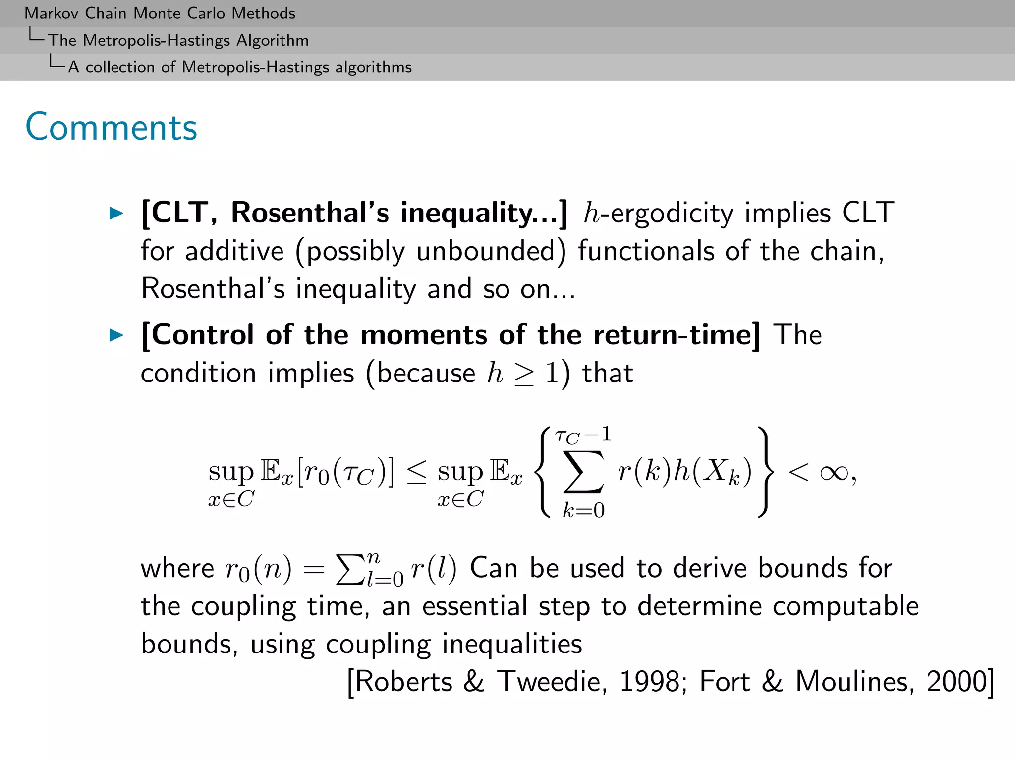 Markov Chain Monte Carlo Methods
  The Metropolis-Hastings Algorithm
     A collection of Metropolis-Hastings algorithms



Comments

              [CLT, Rosenthal’s inequality...] h-ergodicity implies CLT
              for additive (possibly unbounded) functionals of the chain,
              Rosenthal’s inequality and so on...
              [Control of the moments of the return-time] The
              condition implies (because h ≥ 1) that
                                                            τC −1
                       sup Ex [r0 (τC )] ≤ sup Ex                   r(k)h(Xk )   < ∞,
                       x∈C                            x∈C   k=0

              where r0 (n) = n r(l) Can be used to derive bounds for
                                l=0
              the coupling time, an essential step to determine computable
              bounds, using coupling inequalities
                              [Roberts & Tweedie, 1998; Fort & Moulines, 2000]
 