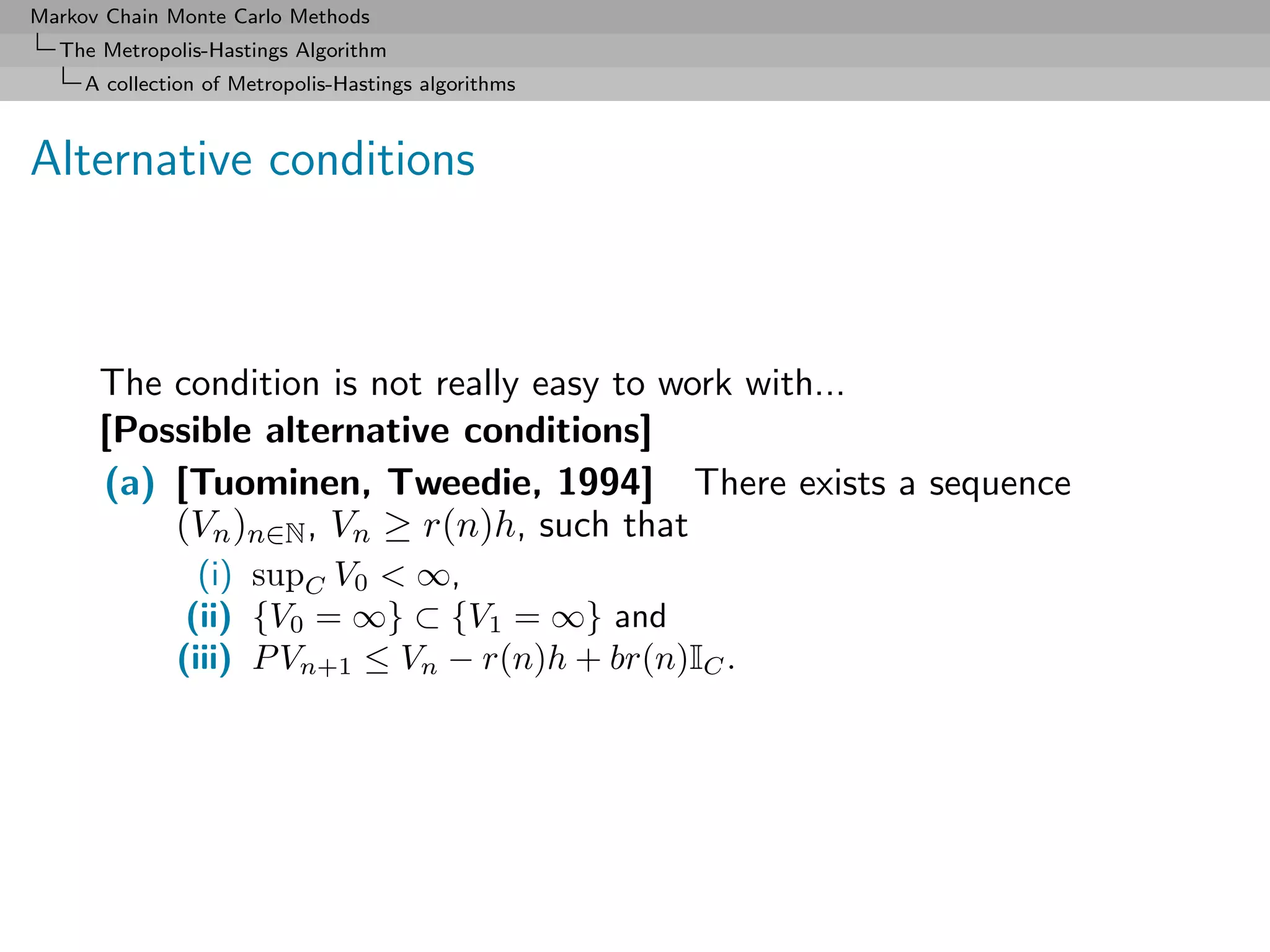 Markov Chain Monte Carlo Methods
  The Metropolis-Hastings Algorithm
     A collection of Metropolis-Hastings algorithms



Alternative conditions



      The condition is not really easy to work with...
      [Possible alternative conditions]
      (a) [Tuominen, Tweedie, 1994] There exists a sequence
          (Vn )n∈N , Vn ≥ r(n)h, such that
                (i) supC V0 < ∞,
               (ii) {V0 = ∞} ⊂ {V1 = ∞} and
              (iii) P Vn+1 ≤ Vn − r(n)h + br(n)IC .
 
