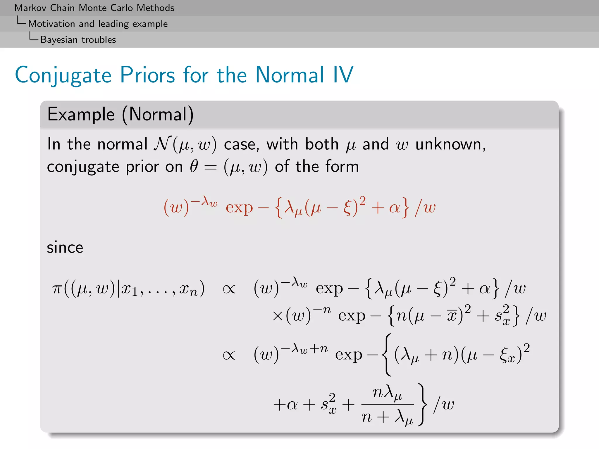 Markov Chain Monte Carlo Methods
  Motivation and leading example
     Bayesian troubles



Conjugate Priors for the Normal IV
      Example (Normal)
      In the normal N (µ, w) case, with both µ and w unknown,
      conjugate prior on θ = (µ, w) of the form

                              (w)−λw exp − λµ (µ − ξ)2 + α /w

      since

       π((µ, w)|x1 , . . . , xn ) ∝ (w)−λw exp − λµ (µ − ξ)2 + α /w
                                          ×(w)−n exp − n(µ − x)2 + s2 /w
                                                                    x

                                    ∝ (w)−λw +n exp − (λµ + n)(µ − ξx )2

                                                       nλµ
                                          +α + s2 +
                                                x              /w
                                                      n + λµ
 
