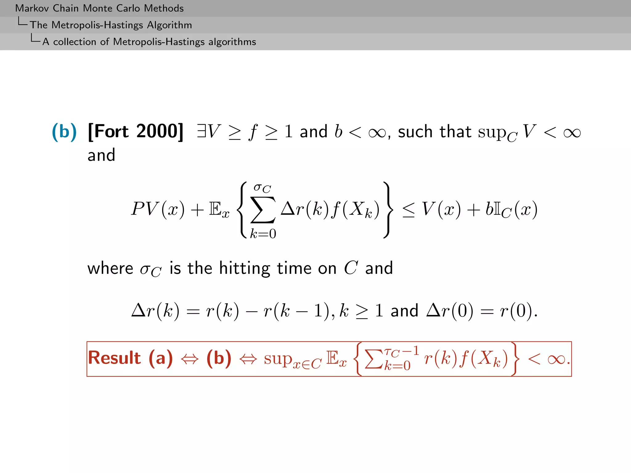 Markov Chain Monte Carlo Methods
  The Metropolis-Hastings Algorithm
     A collection of Metropolis-Hastings algorithms




      (b) [Fort 2000] ∃V ≥ f ≥ 1 and b < ∞, such that supC V < ∞
          and
                                                  σC
                       P V (x) + Ex                    ∆r(k)f (Xk )     ≤ V (x) + bIC (x)
                                                 k=0

              where σC is the hitting time on C and

                       ∆r(k) = r(k) − r(k − 1), k ≥ 1 and ∆r(0) = r(0).

                                                                      τC −1
              Result (a) ⇔ (b) ⇔ supx∈C Ex                            k=0 r(k)f (Xk )   < ∞.
 