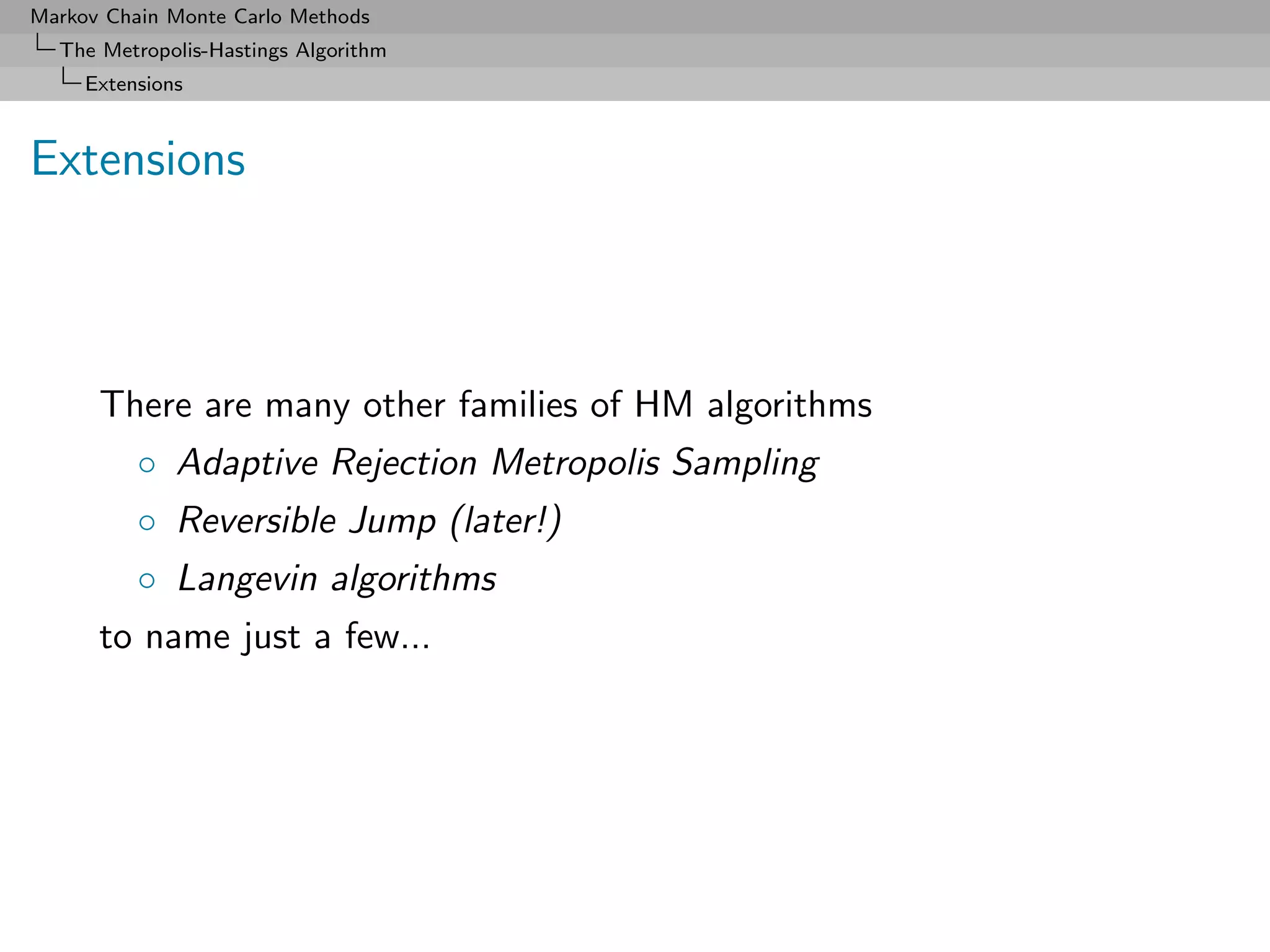 Markov Chain Monte Carlo Methods
  The Metropolis-Hastings Algorithm
     Extensions



Extensions



      There are many other families of HM algorithms
          ◦ Adaptive Rejection Metropolis Sampling
          ◦ Reversible Jump (later!)
          ◦ Langevin algorithms
      to name just a few...
 