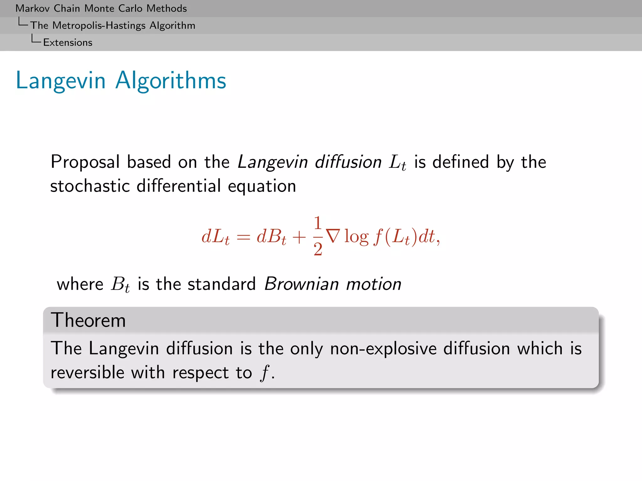 Markov Chain Monte Carlo Methods
  The Metropolis-Hastings Algorithm
     Extensions



Langevin Algorithms


      Proposal based on the Langevin diﬀusion Lt is deﬁned by the
      stochastic diﬀerential equation
                                                    1
                                      dLt = dBt +       log f (Lt )dt,
                                                    2
       where Bt is the standard Brownian motion
      Theorem
      The Langevin diﬀusion is the only non-explosive diﬀusion which is
      reversible with respect to f .
 