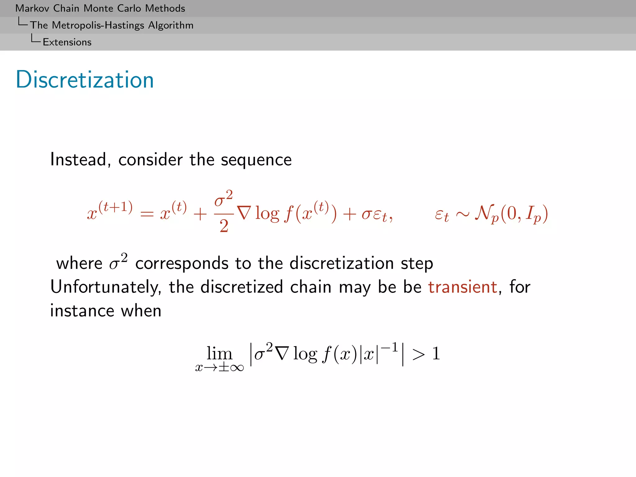 Markov Chain Monte Carlo Methods
  The Metropolis-Hastings Algorithm
     Extensions



Discretization


      Instead, consider the sequence

                                       σ2
              x(t+1) = x(t) +                log f (x(t) ) + σεt ,   εt ∼ Np (0, Ip )
                                       2
       where σ 2 corresponds to the discretization step
      Unfortunately, the discretized chain may be be transient, for
      instance when

                                      lim    σ2   log f (x)|x|−1 > 1
                                      x→±∞
 