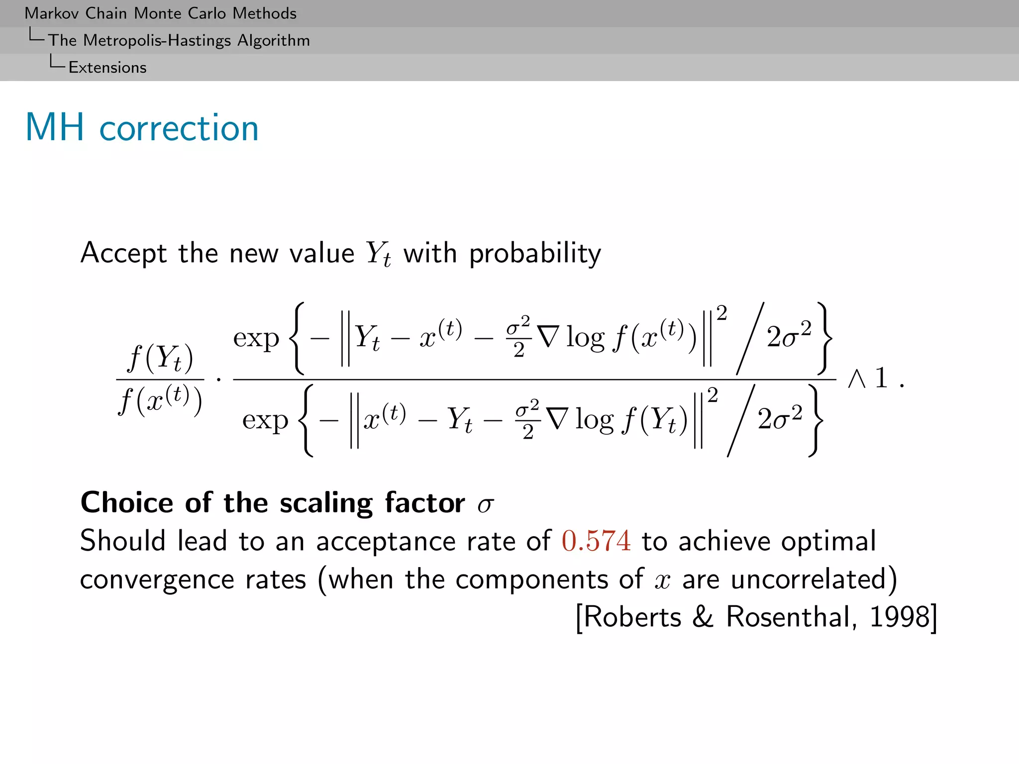 Markov Chain Monte Carlo Methods
  The Metropolis-Hastings Algorithm
     Extensions



MH correction


      Accept the new value Yt with probability
                                                                           2
                                                      σ2
                         exp − Yt − x(t) −            2    log f (x(t) )       2σ 2
            f (Yt )
                     ·                                                                ∧1.
           f (x(t) )                                  σ2
                                                                           2
                          exp −       x(t)   − Yt −   2    log f (Yt )         2σ 2

      Choice of the scaling factor σ
      Should lead to an acceptance rate of 0.574 to achieve optimal
      convergence rates (when the components of x are uncorrelated)
                                            [Roberts & Rosenthal, 1998]
 