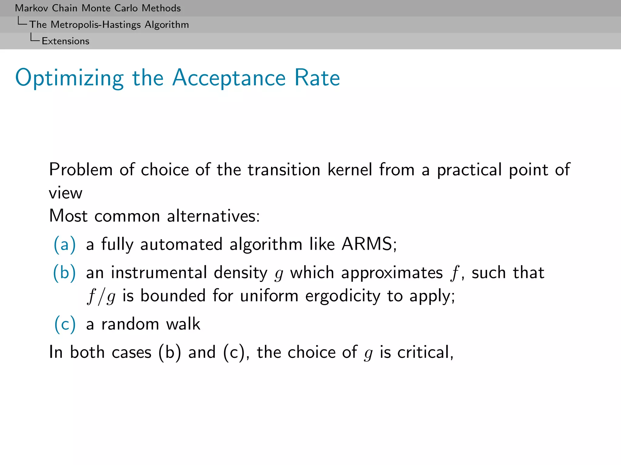 Markov Chain Monte Carlo Methods
  The Metropolis-Hastings Algorithm
     Extensions



Optimizing the Acceptance Rate


      Problem of choice of the transition kernel from a practical point of
      view
      Most common alternatives:
       (a) a fully automated algorithm like ARMS;
       (b) an instrumental density g which approximates f , such that
           f /g is bounded for uniform ergodicity to apply;
       (c) a random walk
      In both cases (b) and (c), the choice of g is critical,
 