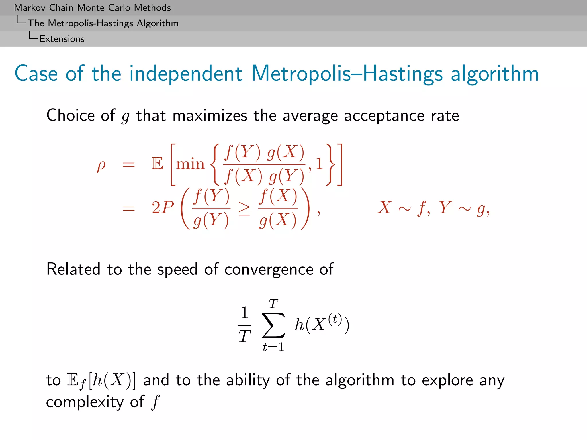 Markov Chain Monte Carlo Methods
  The Metropolis-Hastings Algorithm
     Extensions



Case of the independent Metropolis–Hastings algorithm
      Choice of g that maximizes the average acceptance rate

                                           f (Y ) g(X)
                  ρ = E min                            ,1
                                           f (X) g(Y )
                                      f (Y )    f (X)
                      = 2P                    ≥         ,         X ∼ f, Y ∼ g,
                                      g(Y )      g(X)

      Related to the speed of convergence of
                                                 T
                                            1
                                                      h(X (t) )
                                            T
                                                t=1

      to Ef [h(X)] and to the ability of the algorithm to explore any
      complexity of f
 