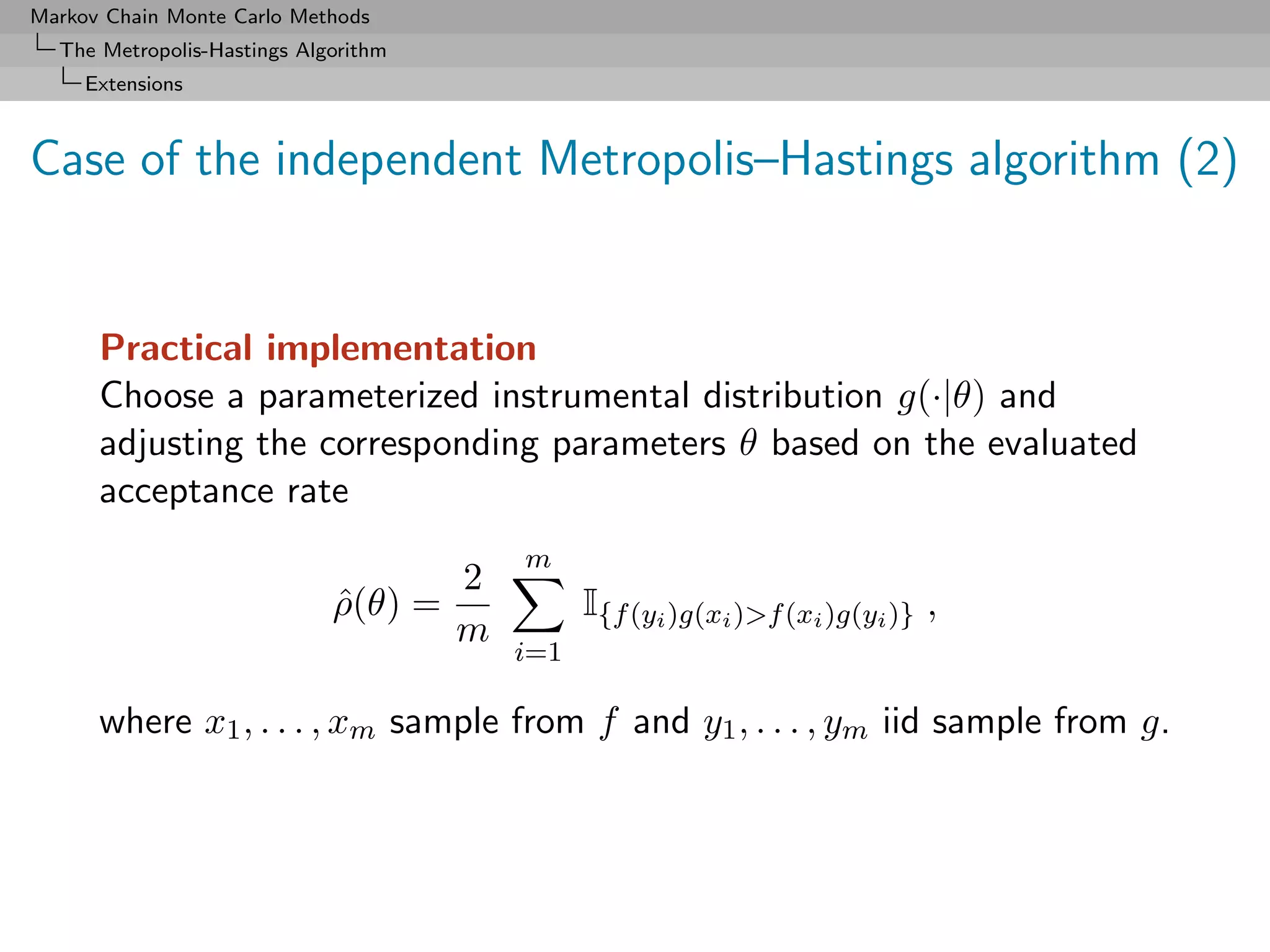 Markov Chain Monte Carlo Methods
  The Metropolis-Hastings Algorithm
     Extensions



Case of the independent Metropolis–Hastings algorithm (2)


      Practical implementation
      Choose a parameterized instrumental distribution g(·|θ) and
      adjusting the corresponding parameters θ based on the evaluated
      acceptance rate
                                          m
                                      2
                             ρ(θ) =
                             ˆ                  I{f (yi )g(xi )>f (xi )g(yi )} ,
                                      m
                                          i=1

      where x1 , . . . , xm sample from f and y1 , . . . , ym iid sample from g.
 
