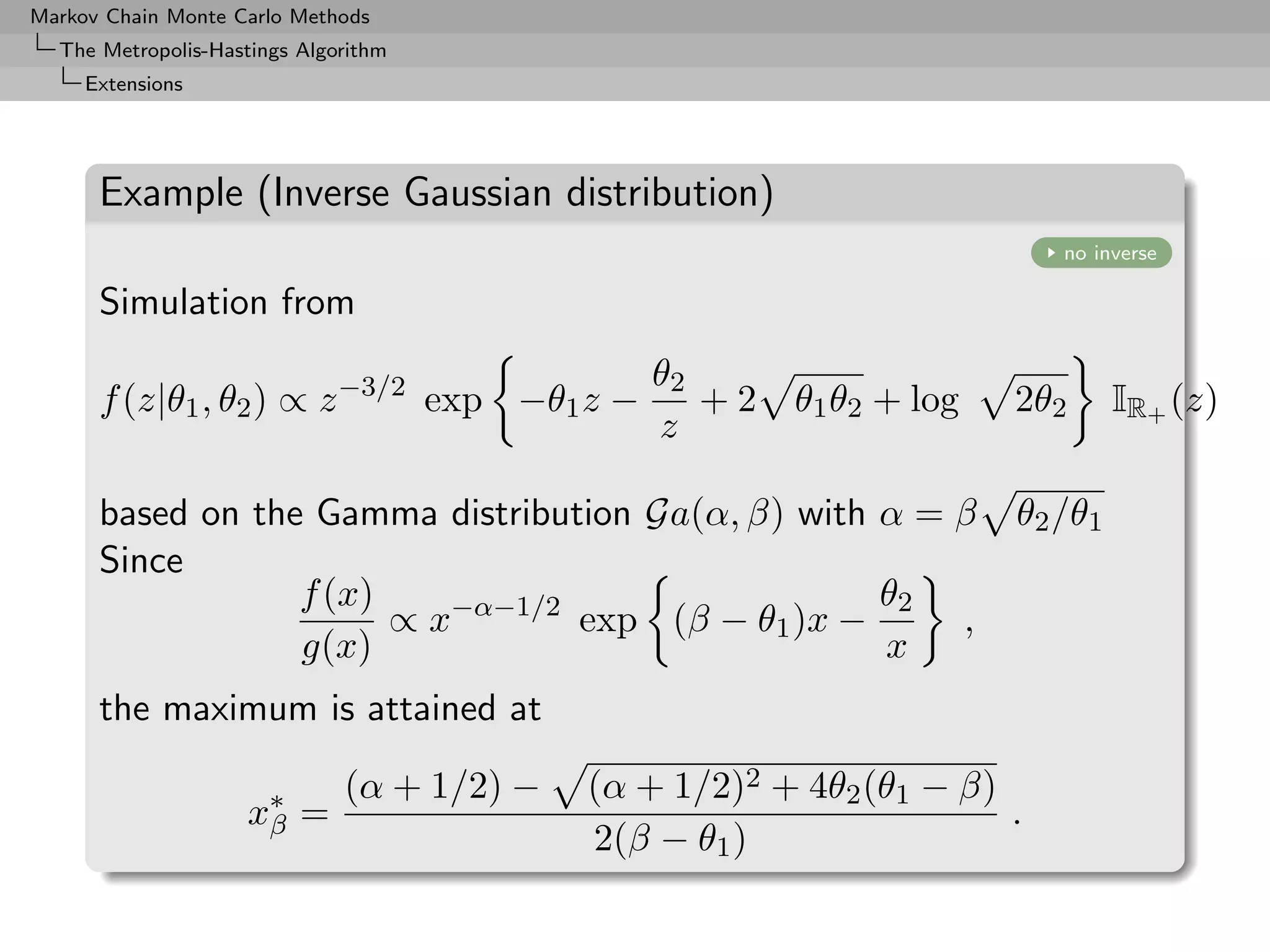Markov Chain Monte Carlo Methods
  The Metropolis-Hastings Algorithm
     Extensions




      Example (Inverse Gaussian distribution)
                                                                          no inverse

      Simulation from
                                                θ2
      f (z|θ1 , θ2 ) ∝ z −3/2 exp −θ1 z −          +2   θ1 θ2 + log   2θ2      IR+ (z)
                                                z

      based on the Gamma distribution Ga(α, β) with α = β             θ2 /θ1
      Since
                  f (x)                             θ2
                        ∝ x−α−1/2 exp (β − θ1 )x −      ,
                  g(x)                              x
      the maximum is attained at

                              (α + 1/2) −   (α + 1/2)2 + 4θ2 (θ1 − β)
                    x∗ =
                     β                                                .
                                            2(β − θ1 )
 