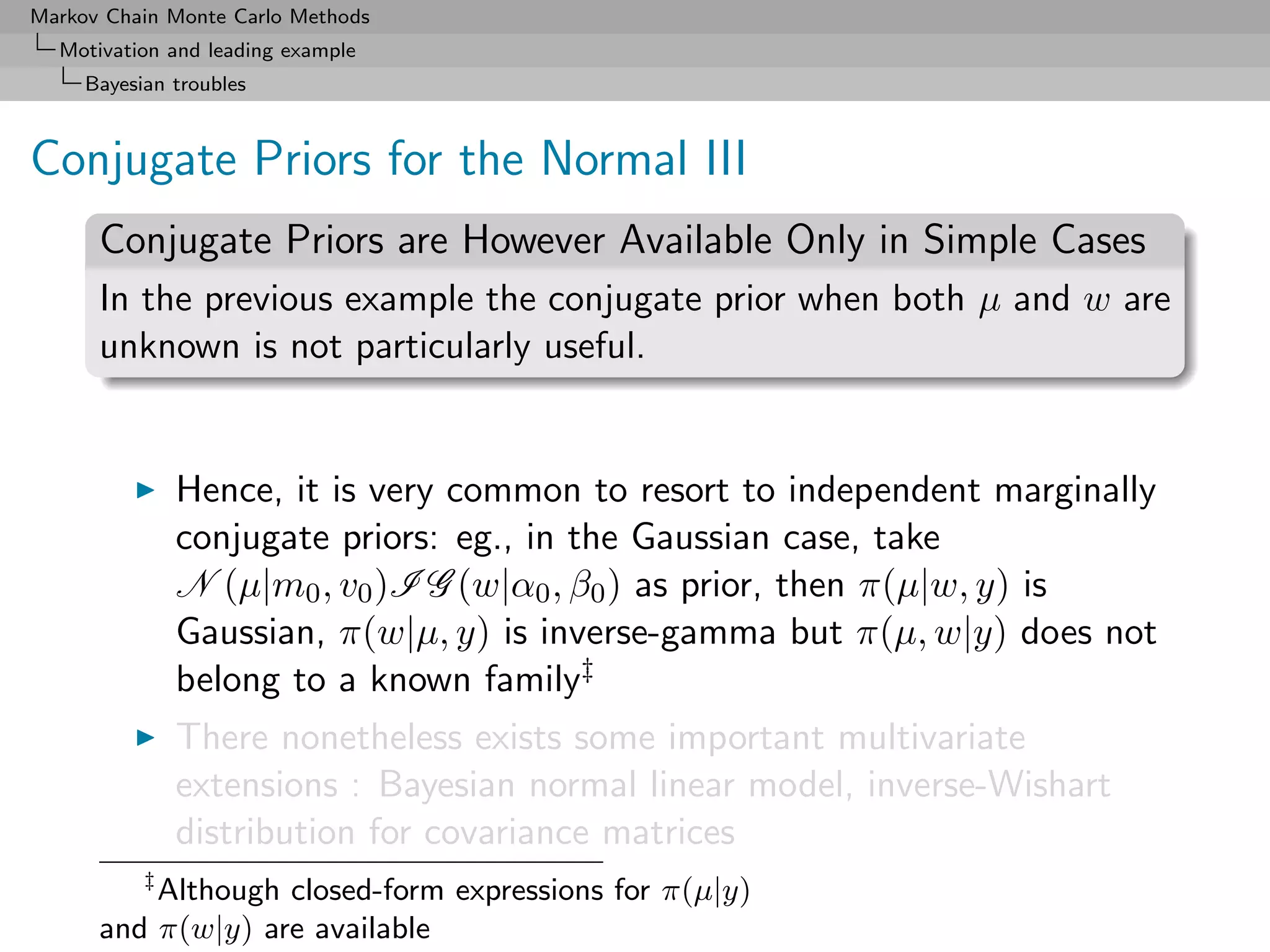 Markov Chain Monte Carlo Methods
  Motivation and leading example
     Bayesian troubles



Conjugate Priors for the Normal III
      Conjugate Priors are However Available Only in Simple Cases
      In the previous example the conjugate prior when both µ and w are
      unknown is not particularly useful.


               Hence, it is very common to resort to independent marginally
               conjugate priors: eg., in the Gaussian case, take
               N (µ|m0 , v0 )I G (w|α0 , β0 ) as prior, then π(µ|w, y) is
               Gaussian, π(w|µ, y) is inverse-gamma but π(µ, w|y) does not
               belong to a known family‡
               There nonetheless exists some important multivariate
               extensions : Bayesian normal linear model, inverse-Wishart
               distribution for covariance matrices
           ‡
          Although closed-form expressions for π(µ|y)
      and π(w|y) are available
 