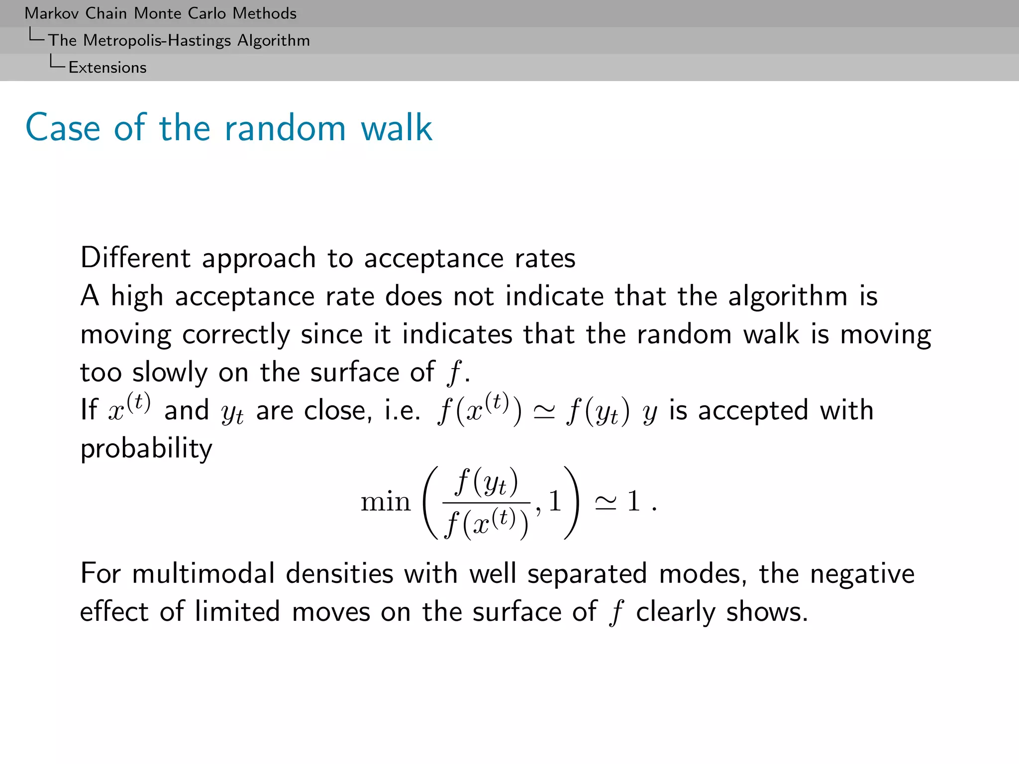 Markov Chain Monte Carlo Methods
  The Metropolis-Hastings Algorithm
     Extensions



Case of the random walk


      Diﬀerent approach to acceptance rates
      A high acceptance rate does not indicate that the algorithm is
      moving correctly since it indicates that the random walk is moving
      too slowly on the surface of f .
      If x(t) and yt are close, i.e. f (x(t) ) f (yt ) y is accepted with
      probability
                                       f (yt )
                              min              ,1     1.
                                     f (x(t) )
      For multimodal densities with well separated modes, the negative
      eﬀect of limited moves on the surface of f clearly shows.
 