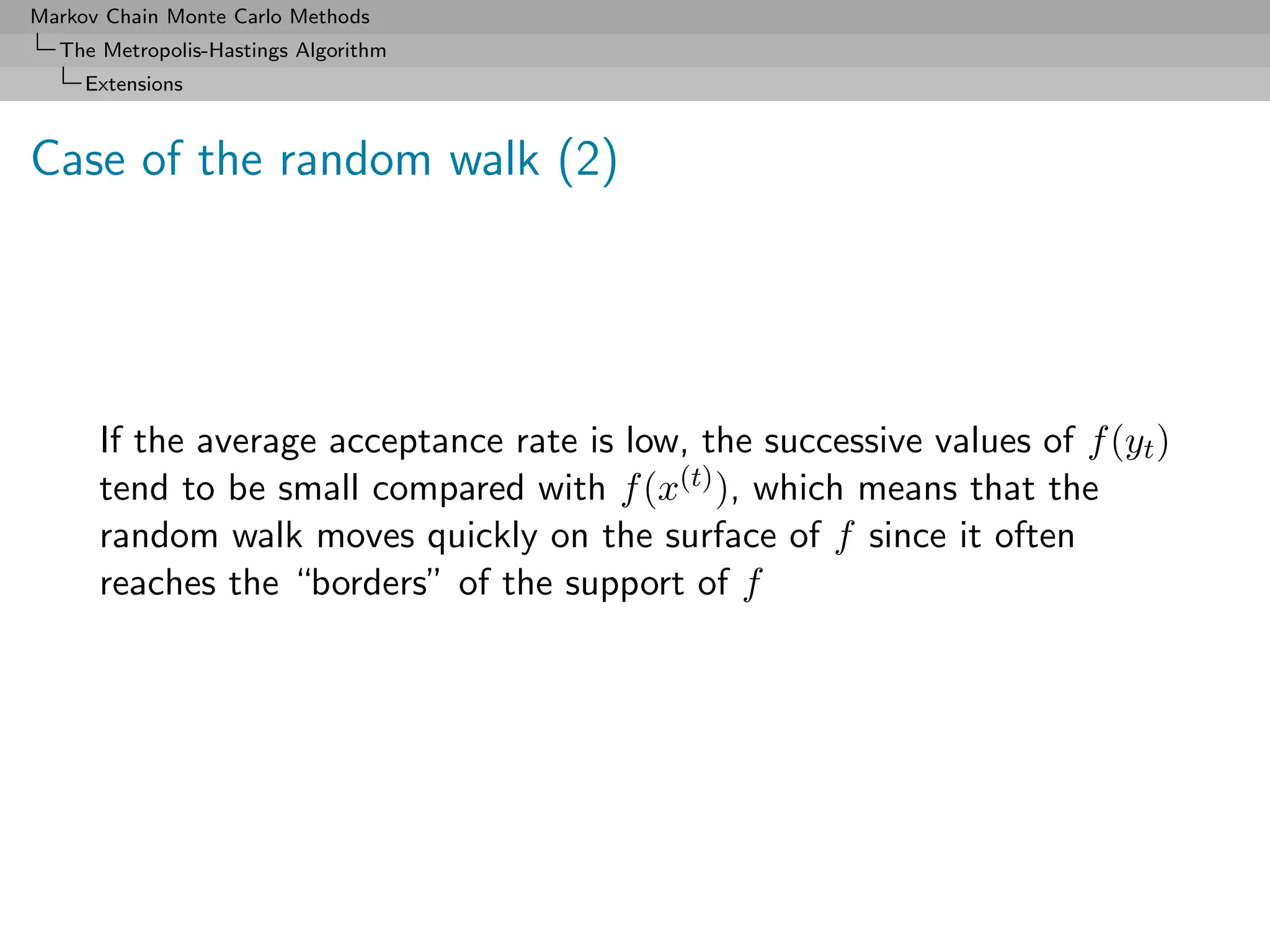 Markov Chain Monte Carlo Methods
  The Metropolis-Hastings Algorithm
     Extensions



Case of the random walk (2)




      If the average acceptance rate is low, the successive values of f (yt )
      tend to be small compared with f (x(t) ), which means that the
      random walk moves quickly on the surface of f since it often
      reaches the “borders” of the support of f
 
