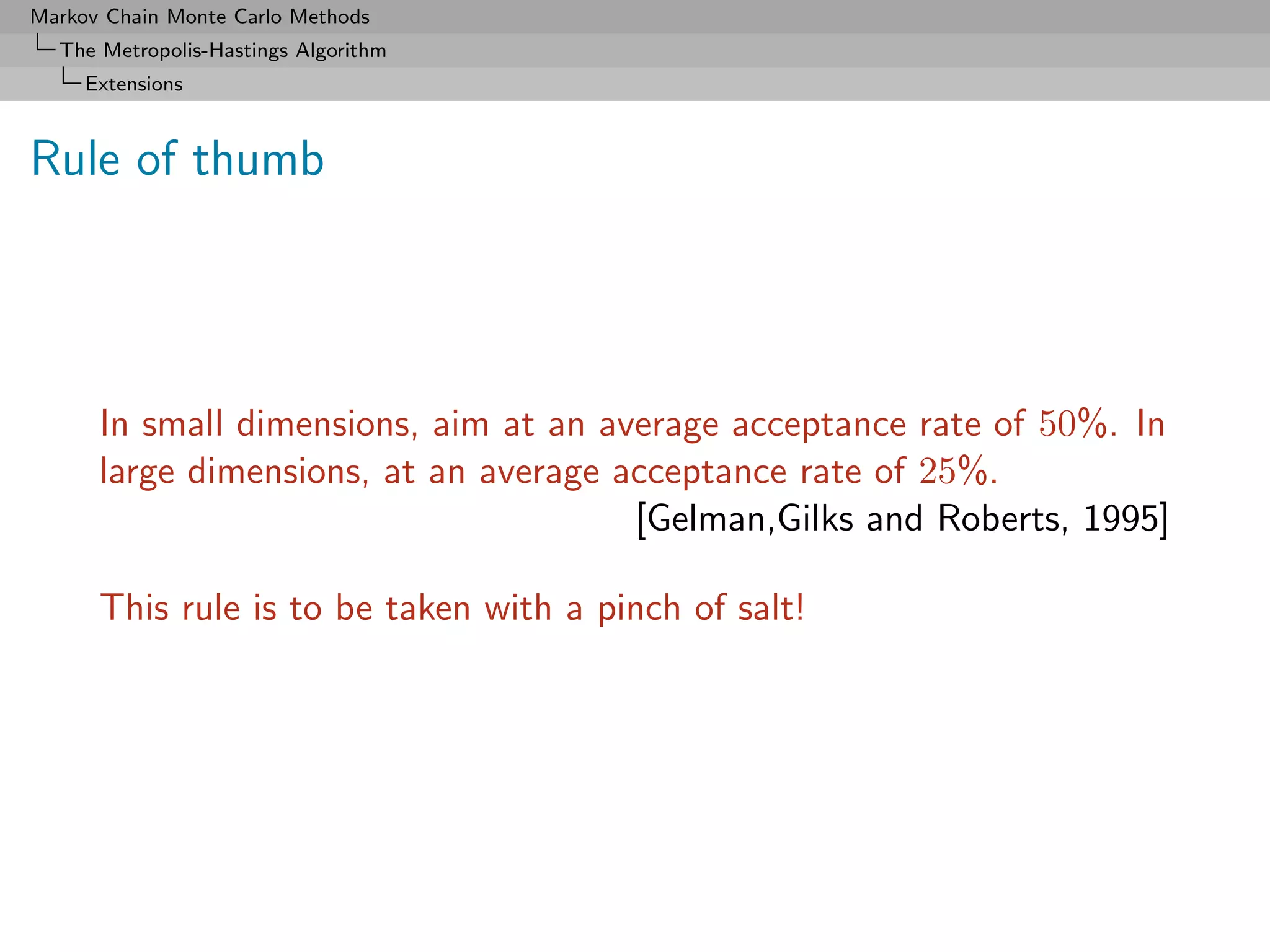 Markov Chain Monte Carlo Methods
  The Metropolis-Hastings Algorithm
     Extensions



Rule of thumb




      In small dimensions, aim at an average acceptance rate of 50%. In
      large dimensions, at an average acceptance rate of 25%.
                                       [Gelman,Gilks and Roberts, 1995]

      This rule is to be taken with a pinch of salt!
 