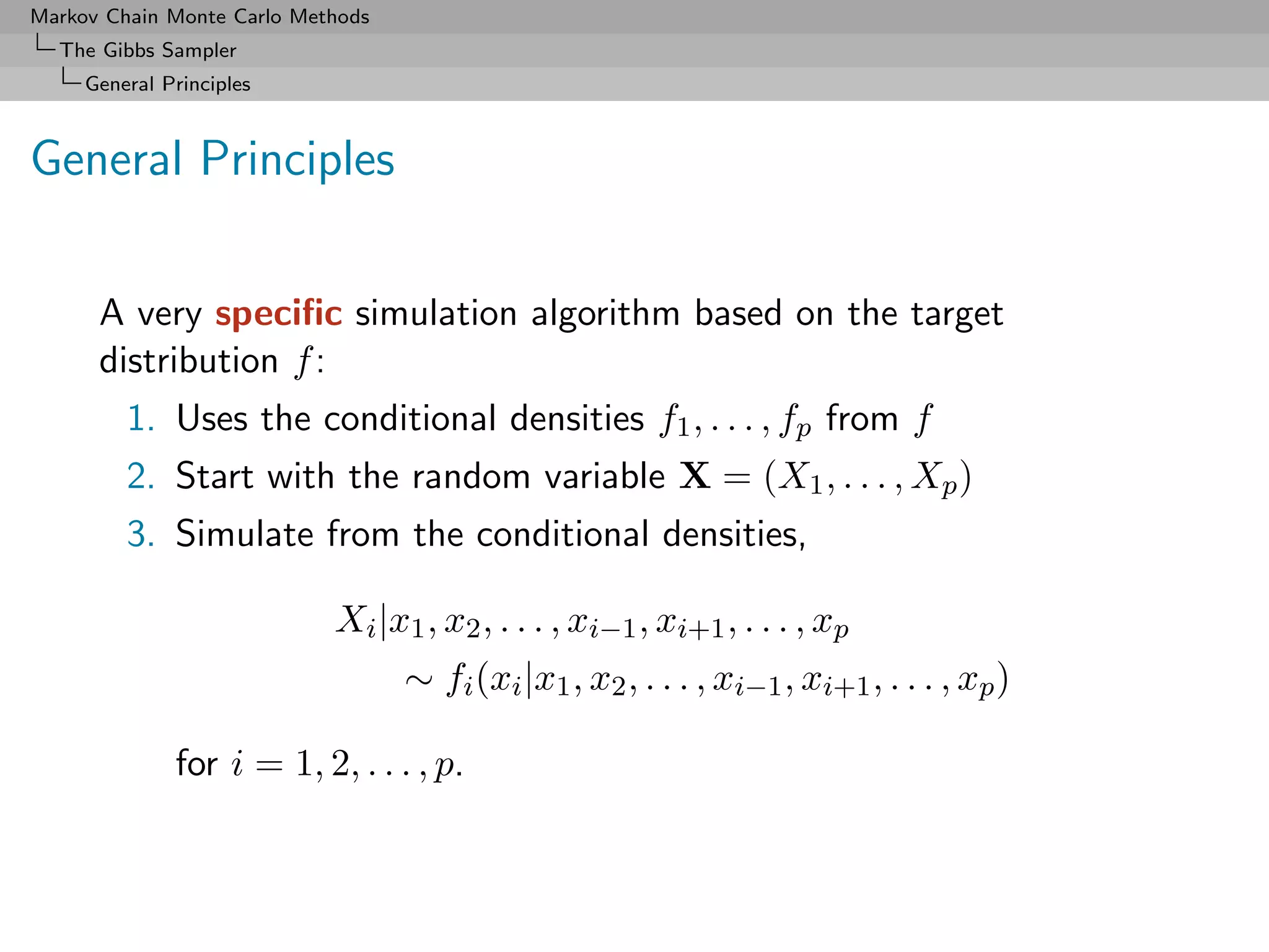 Markov Chain Monte Carlo Methods
  The Gibbs Sampler
     General Principles



General Principles

      A very speciﬁc simulation algorithm based on the target
      distribution f :
         1. Uses the conditional densities f1 , . . . , fp from f
         2. Start with the random variable X = (X1 , . . . , Xp )
         3. Simulate from the conditional densities,

                            Xi |x1 , x2 , . . . , xi−1 , xi+1 , . . . , xp
                                   ∼ fi (xi |x1 , x2 , . . . , xi−1 , xi+1 , . . . , xp )

              for i = 1, 2, . . . , p.
 
