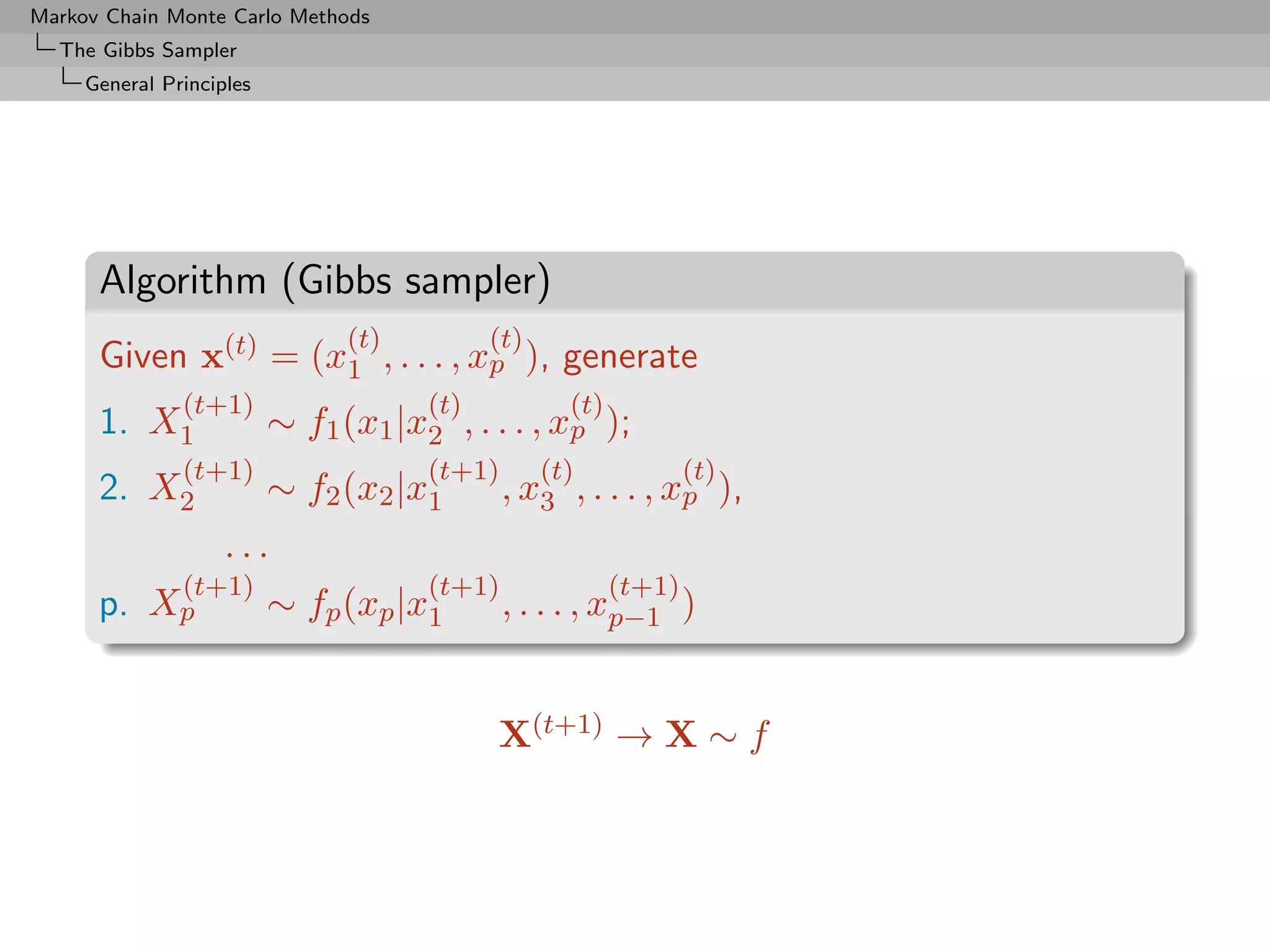 Markov Chain Monte Carlo Methods
  The Gibbs Sampler
     General Principles




      Algorithm (Gibbs sampler)
                                (t)         (t)
      Given x(t) = (x1 , . . . , xp ), generate
               (t+1)                  (t)           (t)
      1. X1               ∼ f1 (x1 |x2 , . . . , xp );
               (t+1)                  (t+1)       (t)             (t)
      2. X2               ∼ f2 (x2 |x1        , x3 , . . . , xp ),
                    ...
            (t+1)                     (t+1)               (t+1)
      p.   Xp             ∼ fp (xp |x1        , . . . , xp−1 )


                                            X(t+1) → X ∼ f
 